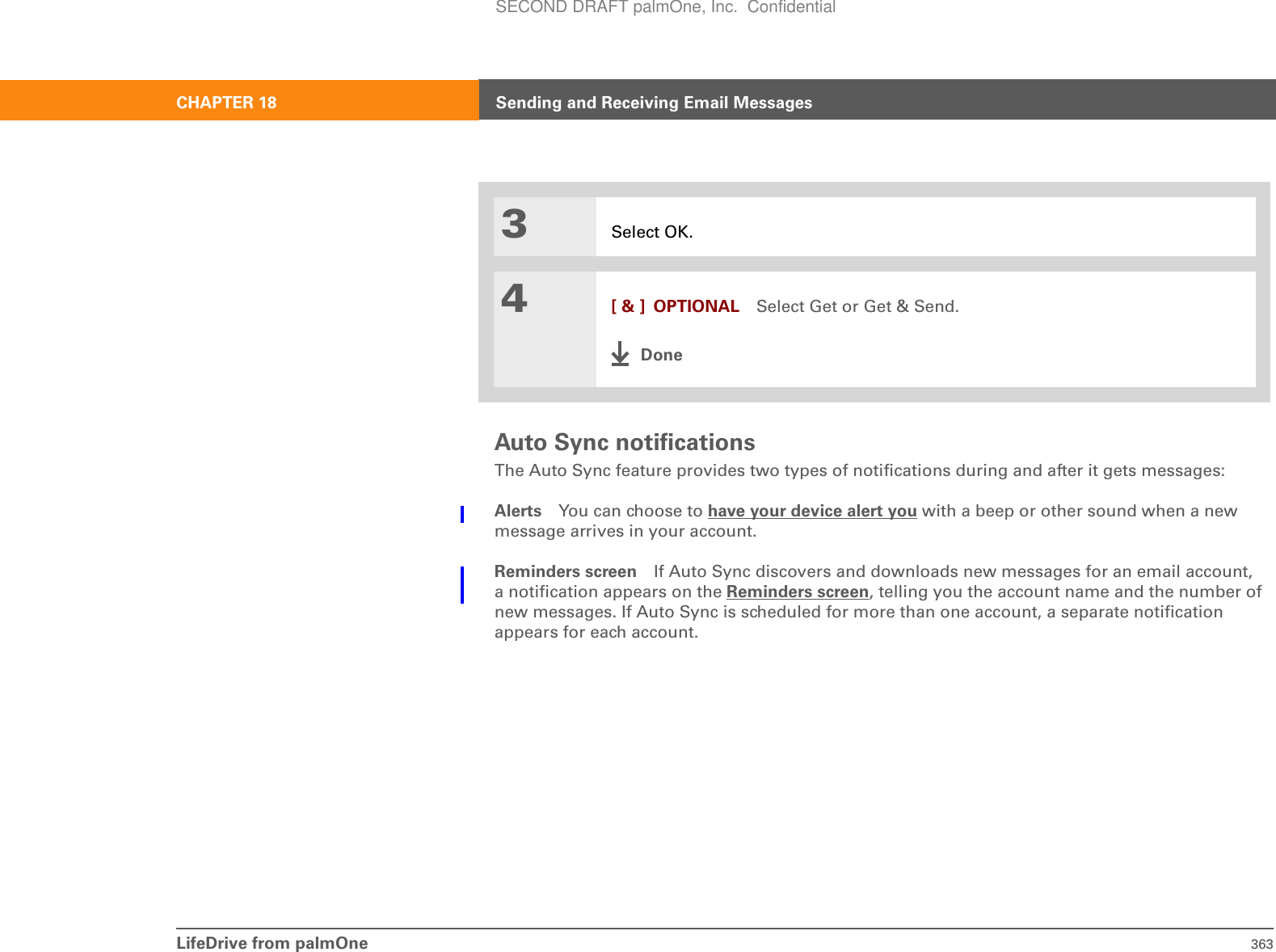 LifeDrive from palmOne 363CHAPTER 18 Sending and Receiving Email MessagesAuto Sync notificationsThe Auto Sync feature provides two types of notifications during and after it gets messages:Alerts You can choose to have your device alert you with a beep or other sound when a new message arrives in your account. Reminders screen If Auto Sync discovers and downloads new messages for an email account, a notification appears on the Reminders screen, telling you the account name and the number of new messages. If Auto Sync is scheduled for more than one account, a separate notification appears for each account. 3Select OK.4[ &amp; ] OPTIONAL Select Get or Get &amp; Send.DoneSECOND DRAFT palmOne, Inc.  Confidential