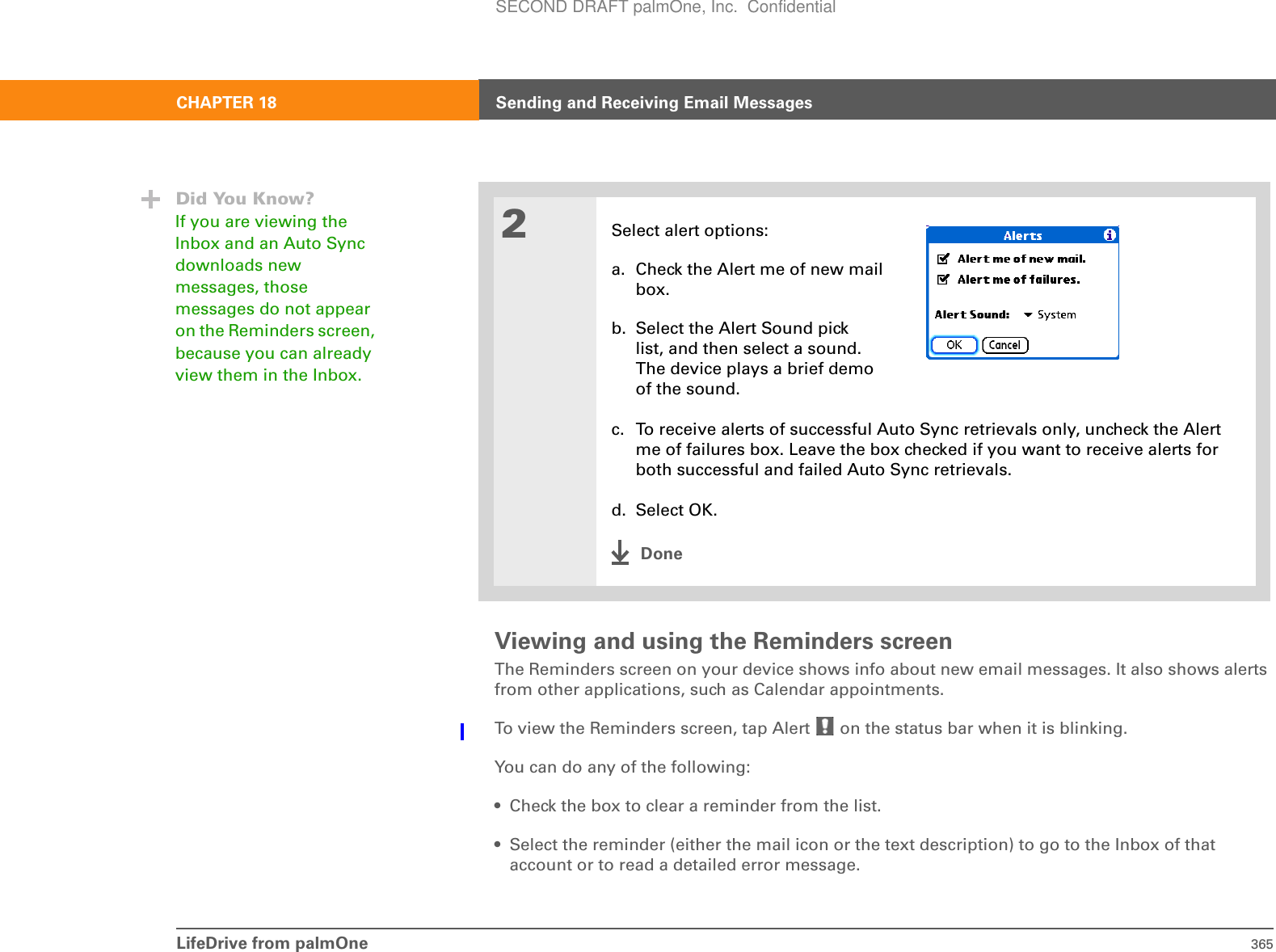 LifeDrive from palmOne 365CHAPTER 18 Sending and Receiving Email MessagesViewing and using the Reminders screenThe Reminders screen on your device shows info about new email messages. It also shows alerts from other applications, such as Calendar appointments.To view the Reminders screen, tap Alert   on the status bar when it is blinking.You can do any of the following:• Check the box to clear a reminder from the list.• Select the reminder (either the mail icon or the text description) to go to the Inbox of that account or to read a detailed error message. 2Select alert options:a. Check the Alert me of new mailbox.b. Select the Alert Sound picklist, and then select a sound. The device plays a brief demoof the sound. c. To receive alerts of successful Auto Sync retrievals only, uncheck the Alert me of failures box. Leave the box checked if you want to receive alerts for both successful and failed Auto Sync retrievals.d. Select OK.DoneDid You Know?If you are viewing the Inbox and an Auto Sync downloads new messages, those messages do not appear on the Reminders screen, because you can already view them in the Inbox.SECOND DRAFT palmOne, Inc.  Confidential