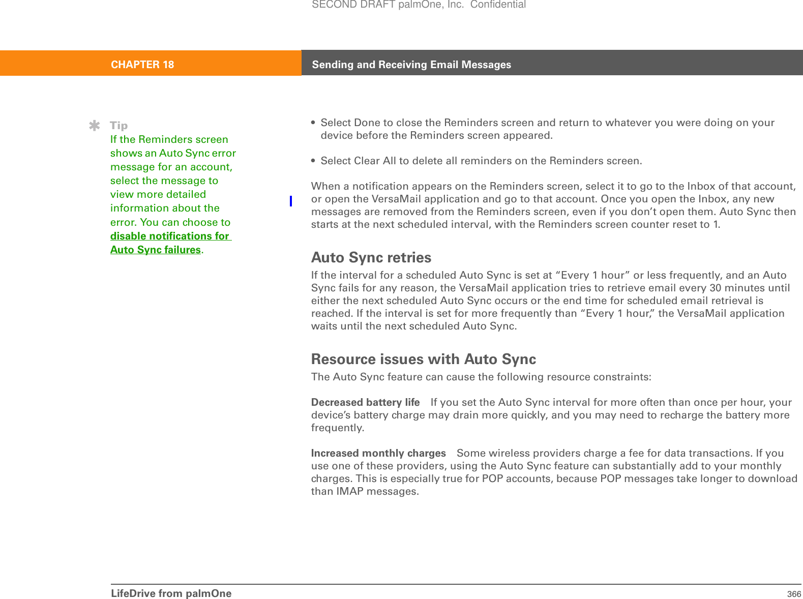 LifeDrive from palmOne 366CHAPTER 18 Sending and Receiving Email Messages• Select Done to close the Reminders screen and return to whatever you were doing on your device before the Reminders screen appeared. • Select Clear All to delete all reminders on the Reminders screen. When a notification appears on the Reminders screen, select it to go to the Inbox of that account, or open the VersaMail application and go to that account. Once you open the Inbox, any new messages are removed from the Reminders screen, even if you don’t open them. Auto Sync then starts at the next scheduled interval, with the Reminders screen counter reset to 1. Auto Sync retriesIf the interval for a scheduled Auto Sync is set at “Every 1 hour” or less frequently, and an Auto Sync fails for any reason, the VersaMail application tries to retrieve email every 30 minutes until either the next scheduled Auto Sync occurs or the end time for scheduled email retrieval is reached. If the interval is set for more frequently than “Every 1 hour,” the VersaMail application waits until the next scheduled Auto Sync.Resource issues with Auto SyncThe Auto Sync feature can cause the following resource constraints:Decreased battery life If you set the Auto Sync interval for more often than once per hour, your device’s battery charge may drain more quickly, and you may need to recharge the battery more frequently.Increased monthly charges Some wireless providers charge a fee for data transactions. If you use one of these providers, using the Auto Sync feature can substantially add to your monthly charges. This is especially true for POP accounts, because POP messages take longer to download than IMAP messages.TipIf the Reminders screen shows an Auto Sync error message for an account, select the message to view more detailed information about the error. You can choose to disable notifications for Auto Sync failures.SECOND DRAFT palmOne, Inc.  Confidential