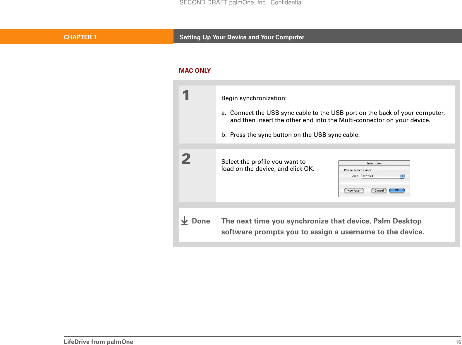 LifeDrive from palmOne 16CHAPTER 1 Setting Up Your Device and Your ComputerMAC ONLY01Begin synchronization:a. Connect the USB sync cable to the USB port on the back of your computer, and then insert the other end into the Multi-connector on your device.b. Press the sync button on the USB sync cable.2Select the profile you want to load on the device, and click OK.The next time you synchronize that device, Palm Desktop software prompts you to assign a username to the device.DoneSECOND DRAFT palmOne, Inc.  Confidential