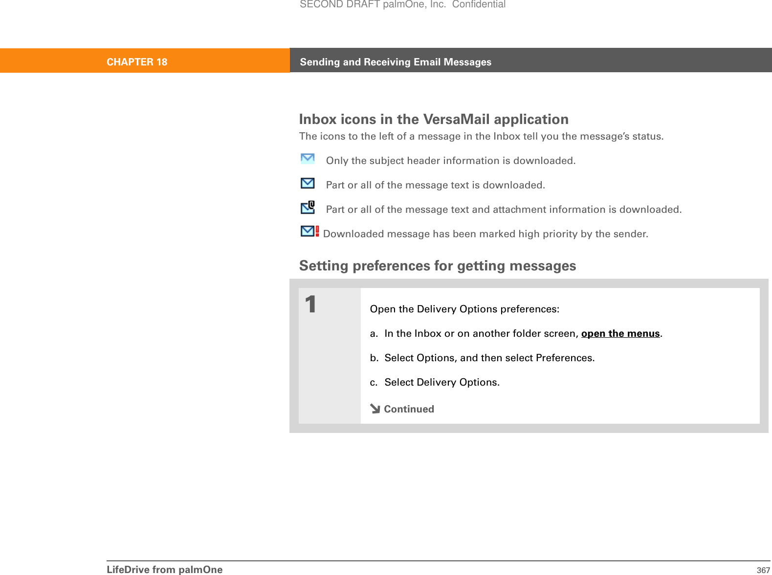 LifeDrive from palmOne 367CHAPTER 18 Sending and Receiving Email MessagesInbox icons in the VersaMail applicationThe icons to the left of a message in the Inbox tell you the message’s status.Only the subject header information is downloaded.Part or all of the message text is downloaded.Part or all of the message text and attachment information is downloaded. Downloaded message has been marked high priority by the sender.Setting preferences for getting messages01Open the Delivery Options preferences:a. In the Inbox or on another folder screen, open the menus.b. Select Options, and then select Preferences.c. Select Delivery Options.ContinuedSECOND DRAFT palmOne, Inc.  Confidential