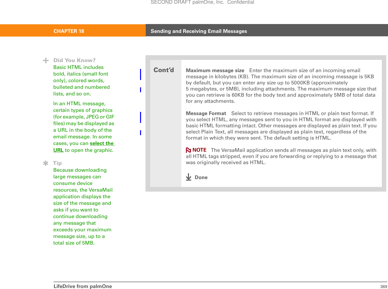 LifeDrive from palmOne 369CHAPTER 18 Sending and Receiving Email MessagesCont’dMaximum message size Enter the maximum size of an incoming email message in kilobytes (KB). The maximum size of an incoming message is 5KB by default, but you can enter any size up to 5000KB (approximately 5 megabytes, or 5MB), including attachments. The maximum message size that you can retrieve is 60KB for the body text and approximately 5MB of total data for any attachments. Message Format Select to retrieve messages in HTML or plain text format. If you select HTML, any messages sent to you in HTML format are displayed with basic HTML formatting intact. Other messages are displayed as plain text. If you select Plain Text, all messages are displayed as plain text, regardless of the format in which they were sent. The default setting is HTML. The VersaMail application sends all messages as plain text only, with all HTML tags stripped, even if you are forwarding or replying to a message that was originally received as HTML.DoneDid You Know?Basic HTML includes bold, italics (small font only), colored words, bulleted and numbered lists, and so on.In an HTML message, certain types of graphics (for example, JPEG or GIF files) may be displayed as a URL in the body of the email message. In some cases, you can select the URL to open the graphic.TipBecause downloading large messages can consume device resources, the VersaMail application displays the size of the message and asks if you want to continue downloading any message that exceeds your maximum message size, up to a total size of 5MB.NOTESECOND DRAFT palmOne, Inc.  Confidential