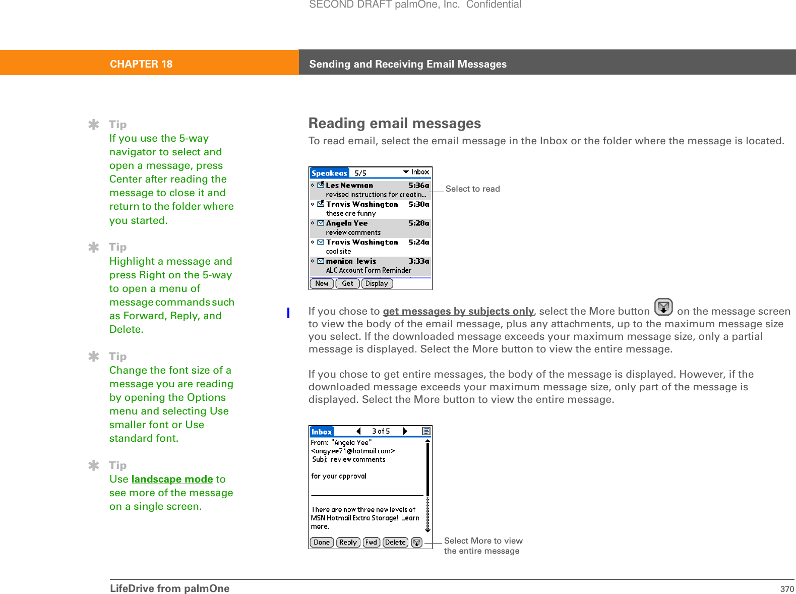 LifeDrive from palmOne 370CHAPTER 18 Sending and Receiving Email MessagesReading email messagesTo read email, select the email message in the Inbox or the folder where the message is located.If you chose to get messages by subjects only, select the More button   on the message screen to view the body of the email message, plus any attachments, up to the maximum message size you select. If the downloaded message exceeds your maximum message size, only a partial message is displayed. Select the More button to view the entire message. If you chose to get entire messages, the body of the message is displayed. However, if the downloaded message exceeds your maximum message size, only part of the message is displayed. Select the More button to view the entire message.TipIf you use the 5-way navigator to select and open a message, press Center after reading the message to close it and return to the folder where you started.TipHighlight a message and press Right on the 5-way to open a menu of message commands such as Forward, Reply, and Delete.TipChange the font size of a message you are reading by opening the Options menu and selecting Use smaller font or Use standard font.TipUse landscape mode to see more of the message on a single screen.Select to readSelect More to view the entire messageSECOND DRAFT palmOne, Inc.  Confidential