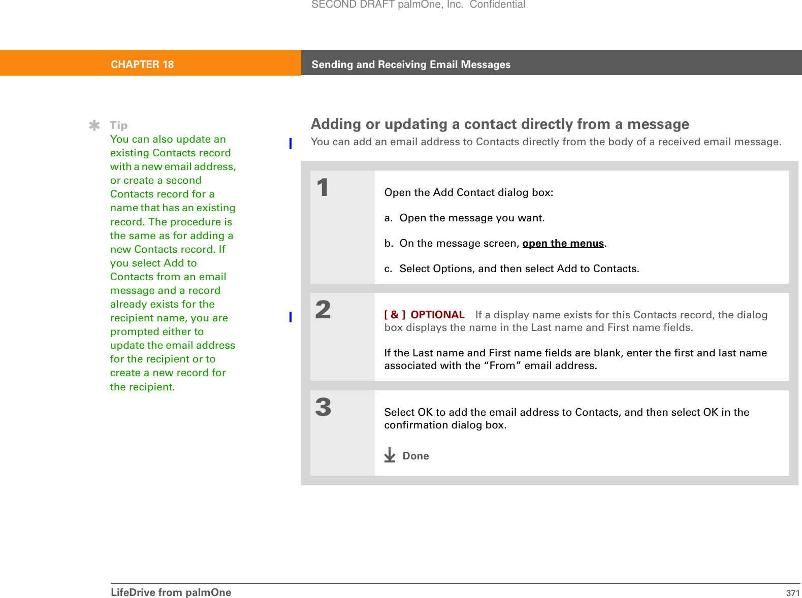 LifeDrive from palmOne 371CHAPTER 18 Sending and Receiving Email MessagesAdding or updating a contact directly from a messageYou can add an email address to Contacts directly from the body of a received email message.01Open the Add Contact dialog box:a. Open the message you want.b. On the message screen, open the menus.c. Select Options, and then select Add to Contacts.2[ &amp; ] OPTIONAL If a display name exists for this Contacts record, the dialog box displays the name in the Last name and First name fields.If the Last name and First name fields are blank, enter the first and last name associated with the “From” email address.3Select OK to add the email address to Contacts, and then select OK in the confirmation dialog box.DoneTipYou can also update an existing Contacts record with a new email address, or create a second Contacts record for a name that has an existing record. The procedure is the same as for adding a new Contacts record. If you select Add to Contacts from an email message and a record already exists for the recipient name, you are prompted either to update the email address for the recipient or to create a new record for the recipient.SECOND DRAFT palmOne, Inc.  Confidential