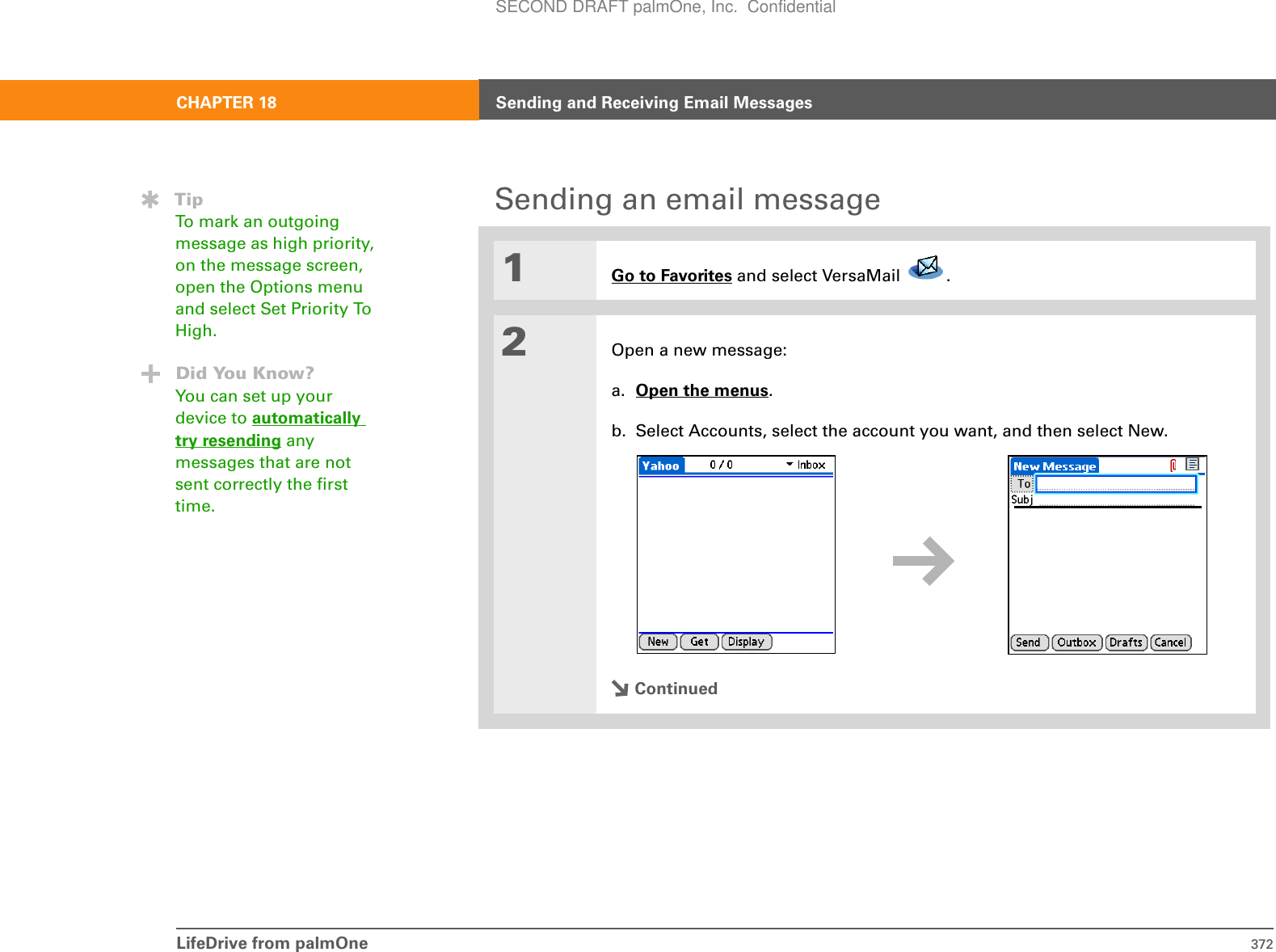 LifeDrive from palmOne 372CHAPTER 18 Sending and Receiving Email MessagesSending an email message01Go to Favorites and select VersaMail  . 2Open a new message:a. Open the menus.b. Select Accounts, select the account you want, and then select New.ContinuedTipTo mark an outgoing message as high priority, on the message screen, open the Options menu and select Set Priority To High.Did You Know?You can set up your device to automatically try resending any messages that are not sent correctly the first time.SECOND DRAFT palmOne, Inc.  Confidential