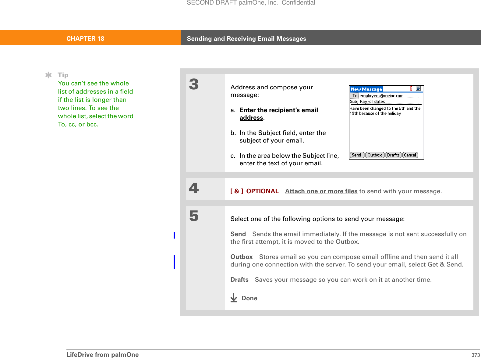 LifeDrive from palmOne 373CHAPTER 18 Sending and Receiving Email Messages3Address and compose your message:a. Enter the recipient’s emailaddress.b. In the Subject field, enter thesubject of your email. c. In the area below the Subject line, enter the text of your email.4[ &amp; ] OPTIONAL Attach one or more files to send with your message.5Select one of the following options to send your message:Send Sends the email immediately. If the message is not sent successfully on the first attempt, it is moved to the Outbox.Outbox Stores email so you can compose email offline and then send it all during one connection with the server. To send your email, select Get &amp; Send.Drafts Saves your message so you can work on it at another time. DoneTipYou can’t see the whole list of addresses in a field if the list is longer than two lines. To see the whole list, select the word To, cc, or bcc.SECOND DRAFT palmOne, Inc.  Confidential