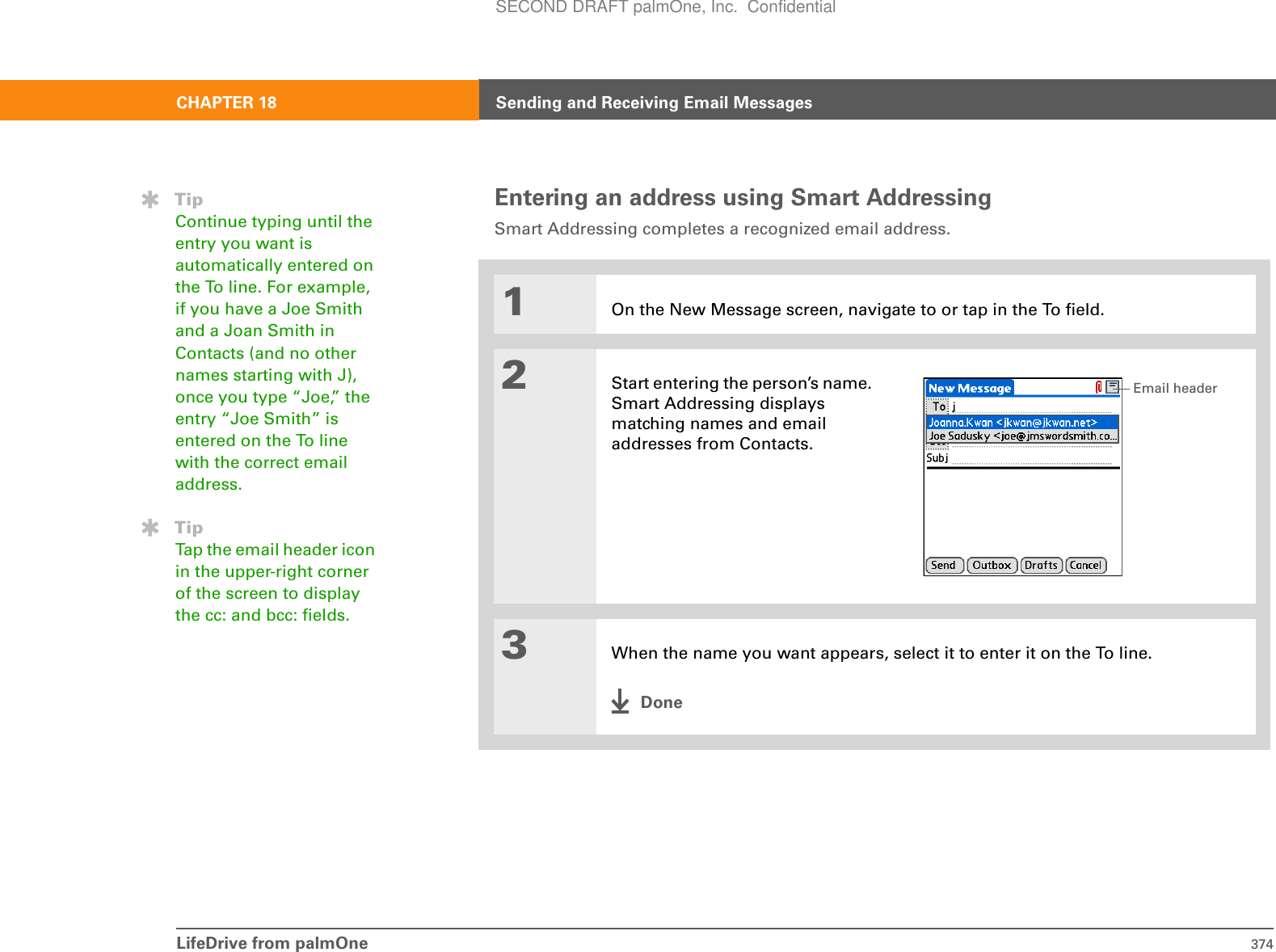 LifeDrive from palmOne 374CHAPTER 18 Sending and Receiving Email MessagesEntering an address using Smart AddressingSmart Addressing completes a recognized email address.01On the New Message screen, navigate to or tap in the To field. 2Start entering the person’s name. Smart Addressing displays matching names and email addresses from Contacts. 3When the name you want appears, select it to enter it on the To line.DoneTipContinue typing until the entry you want is automatically entered on the To line. For example, if you have a Joe Smith and a Joan Smith in Contacts (and no other names starting with J), once you type “Joe,” the entry “Joe Smith” is entered on the To line with the correct email address.TipTap the email header icon in the upper-right corner of the screen to display the cc: and bcc: fields.Email headerSECOND DRAFT palmOne, Inc.  Confidential