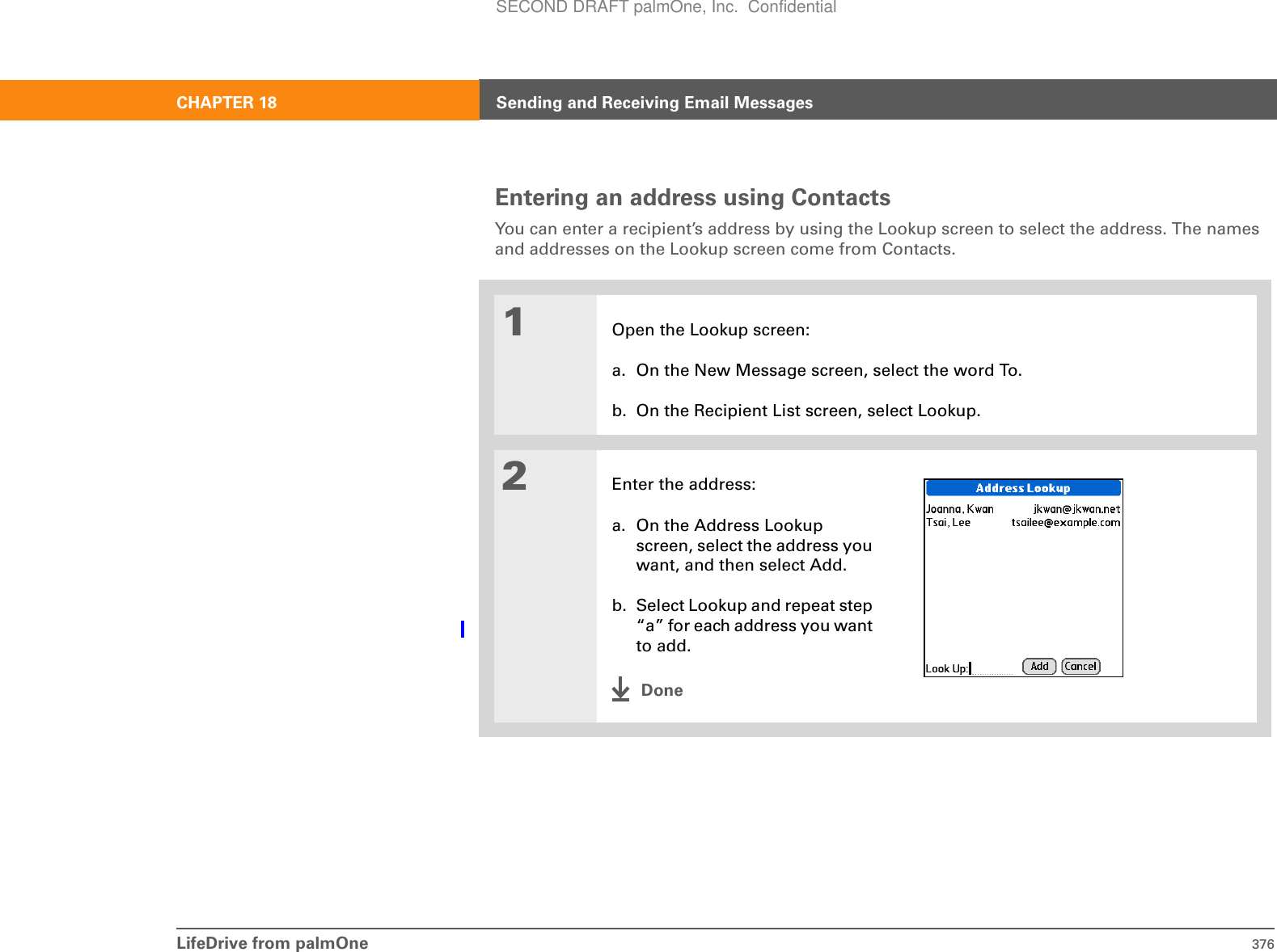 LifeDrive from palmOne 376CHAPTER 18 Sending and Receiving Email MessagesEntering an address using ContactsYou can enter a recipient’s address by using the Lookup screen to select the address. The names and addresses on the Lookup screen come from Contacts. 01Open the Lookup screen:a. On the New Message screen, select the word To. b. On the Recipient List screen, select Lookup.2Enter the address:a. On the Address Lookup screen, select the address you want, and then select Add.b. Select Lookup and repeat step “a” for each address you want to add.DoneSECOND DRAFT palmOne, Inc.  Confidential