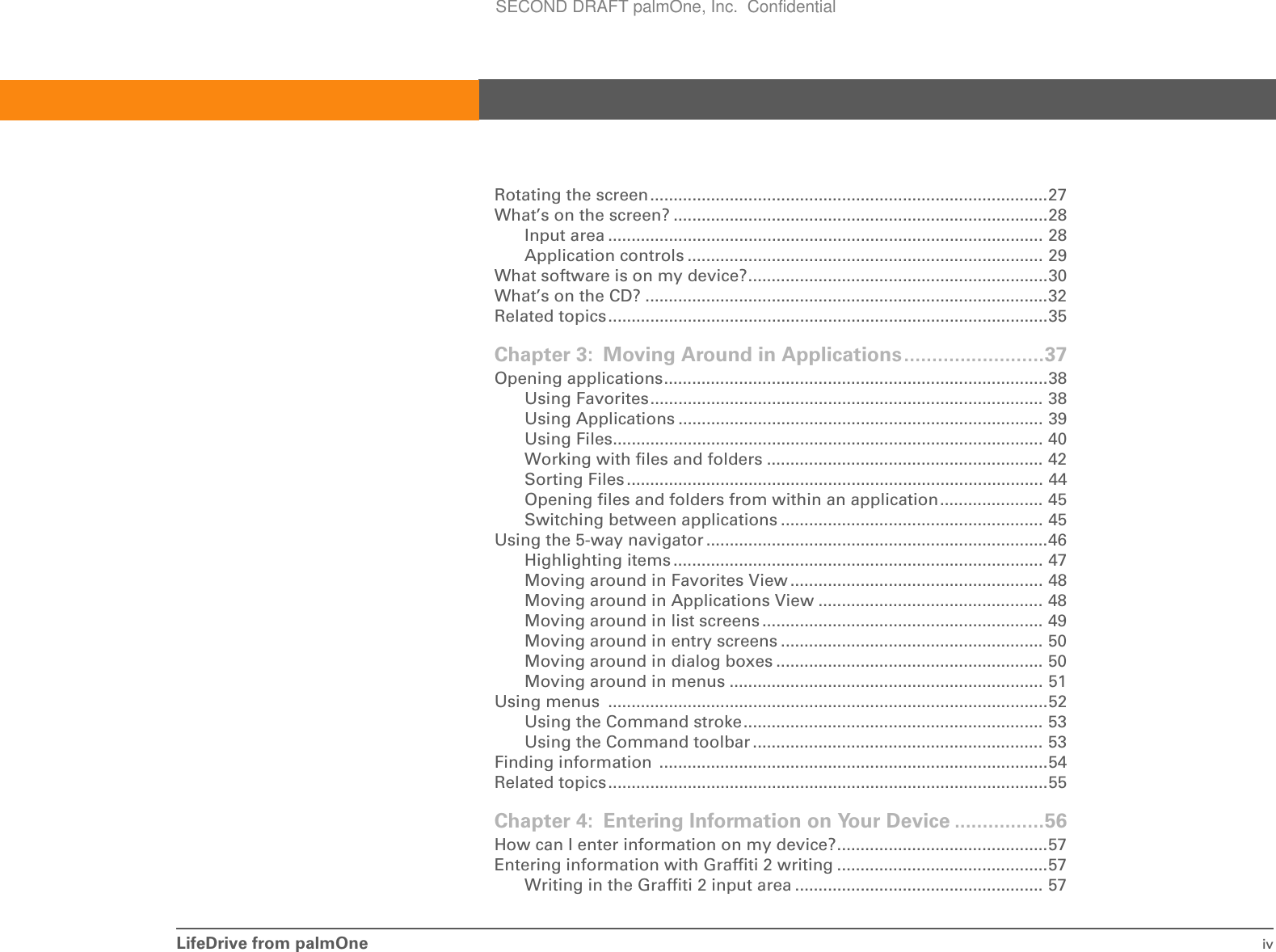 LifeDrive from palmOne ivRotating the screen.....................................................................................27What’s on the screen? ................................................................................28Input area ............................................................................................. 28Application controls ............................................................................ 29What software is on my device?................................................................30What’s on the CD? ......................................................................................32Related topics..............................................................................................35Chapter 3: Moving Around in Applications.........................37Opening applications..................................................................................38Using Favorites.................................................................................... 38Using Applications .............................................................................. 39Using Files............................................................................................ 40Working with files and folders ........................................................... 42Sorting Files ......................................................................................... 44Opening files and folders from within an application...................... 45Switching between applications ........................................................ 45Using the 5-way navigator .........................................................................46Highlighting items ............................................................................... 47Moving around in Favorites View ...................................................... 48Moving around in Applications View ................................................ 48Moving around in list screens ............................................................ 49Moving around in entry screens ........................................................ 50Moving around in dialog boxes ......................................................... 50Moving around in menus ................................................................... 51Using menus  ..............................................................................................52Using the Command stroke................................................................ 53Using the Command toolbar .............................................................. 53Finding information  ...................................................................................54Related topics..............................................................................................55Chapter 4: Entering Information on Your Device ................56How can I enter information on my device?.............................................57Entering information with Graffiti 2 writing .............................................57Writing in the Graffiti 2 input area ..................................................... 57SECOND DRAFT palmOne, Inc.  Confidential
