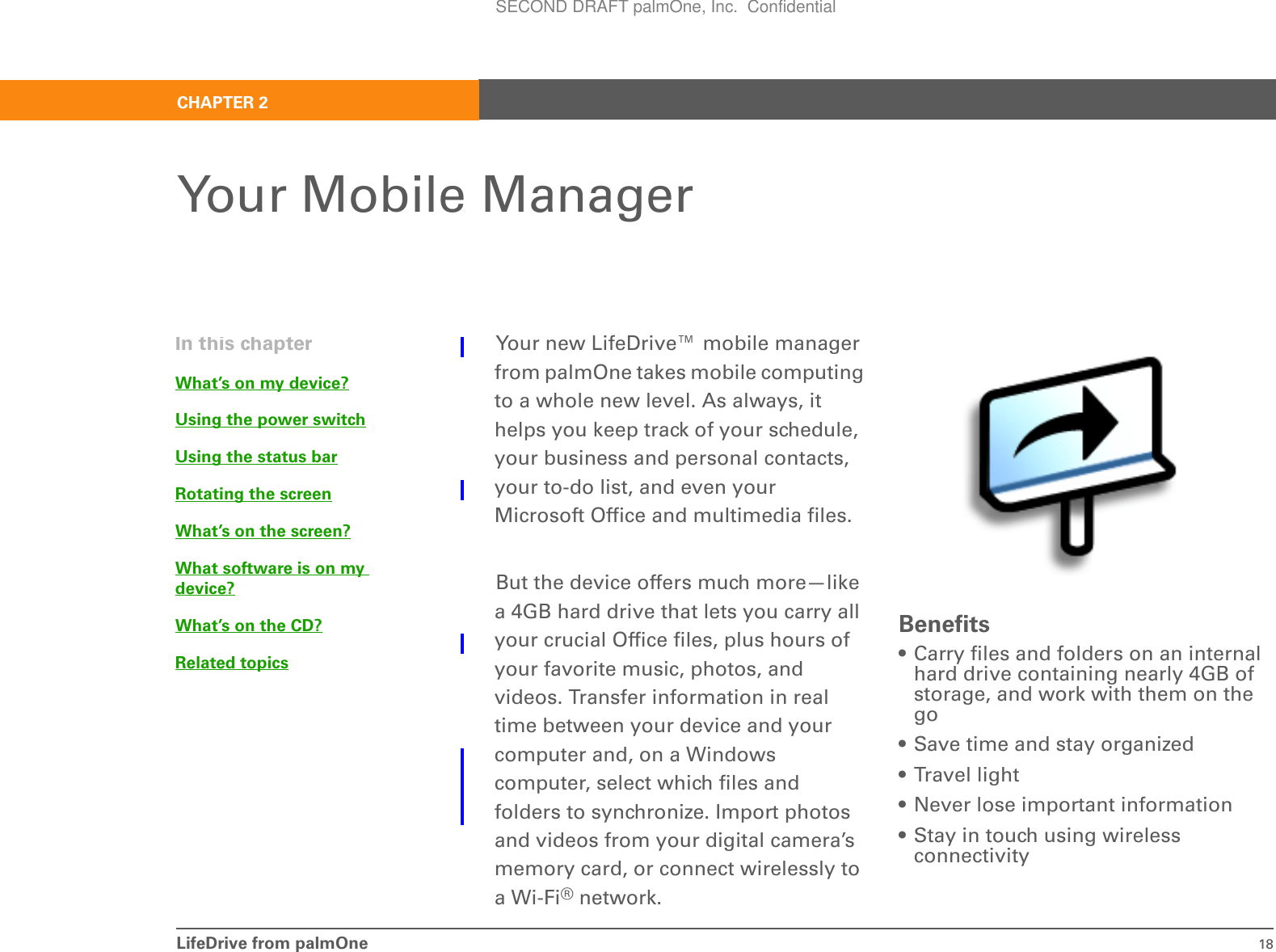 LifeDrive from palmOne 18CHAPTER 2Your Mobile ManagerYour new LifeDrive™ mobile manager from palmOne takes mobile computing to a whole new level. As always, it helps you keep track of your schedule, your business and personal contacts, your to-do list, and even your Microsoft Office and multimedia files. But the device offers much more—like a 4GB hard drive that lets you carry all your crucial Office files, plus hours of your favorite music, photos, and videos. Transfer information in real time between your device and your computer and, on a Windows computer, select which files and folders to synchronize. Import photos and videos from your digital camera’s memory card, or connect wirelessly to a Wi-Fi® network.Benefits• Carry files and folders on an internal hard drive containing nearly 4GB of storage, and work with them on the go • Save time and stay organized• Travel light• Never lose important information• Stay in touch using wireless connectivityIn this chapterWhat’s on my device?Using the power switchUsing the status barRotating the screenWhat’s on the screen?What software is on my device?What’s on the CD?Related topicsSECOND DRAFT palmOne, Inc.  Confidential