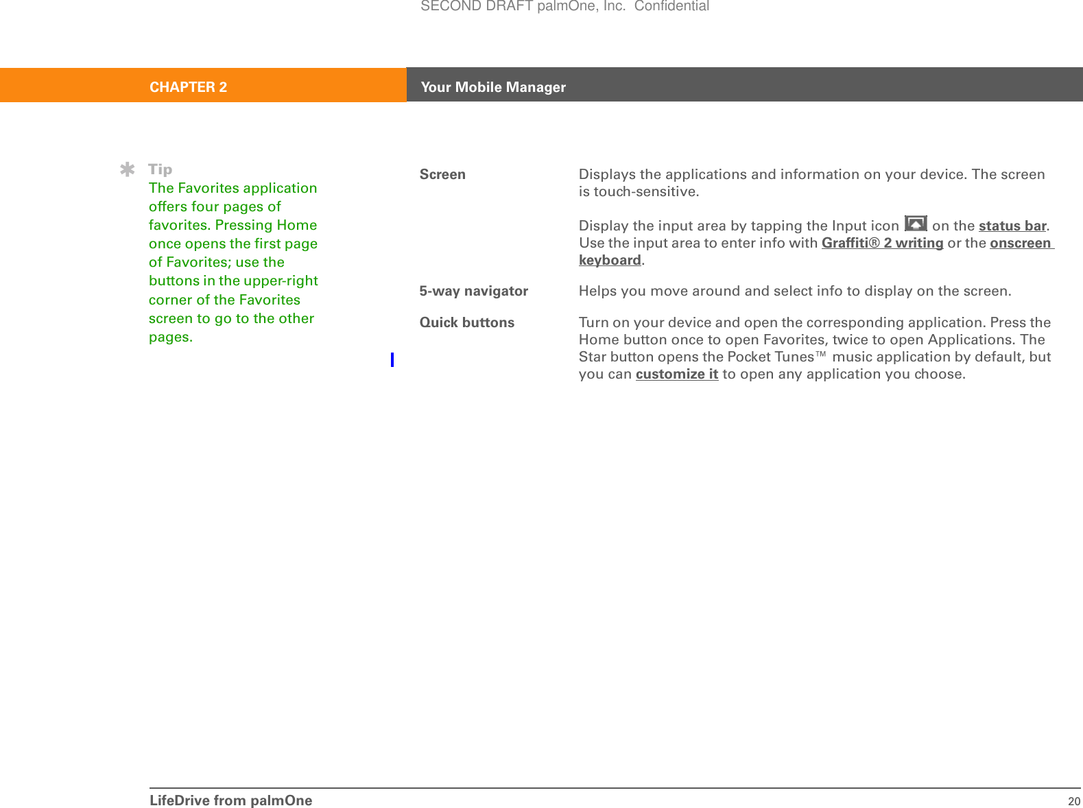 LifeDrive from palmOne 20CHAPTER 2 Your Mobile ManagerScreen Displays the applications and information on your device. The screen is touch-sensitive.Display the input area by tapping the Input icon   on the status bar. Use the input area to enter info with Graffiti® 2 writing or the onscreen keyboard.5-way navigator Helps you move around and select info to display on the screen.Quick buttons Turn on your device and open the corresponding application. Press the Home button once to open Favorites, twice to open Applications. The Star button opens the Pocket Tunes™ music application by default, but you can customize it to open any application you choose.TipThe Favorites application offers four pages of favorites. Pressing Home once opens the first page of Favorites; use the buttons in the upper-right corner of the Favorites screen to go to the other pages.SECOND DRAFT palmOne, Inc.  Confidential