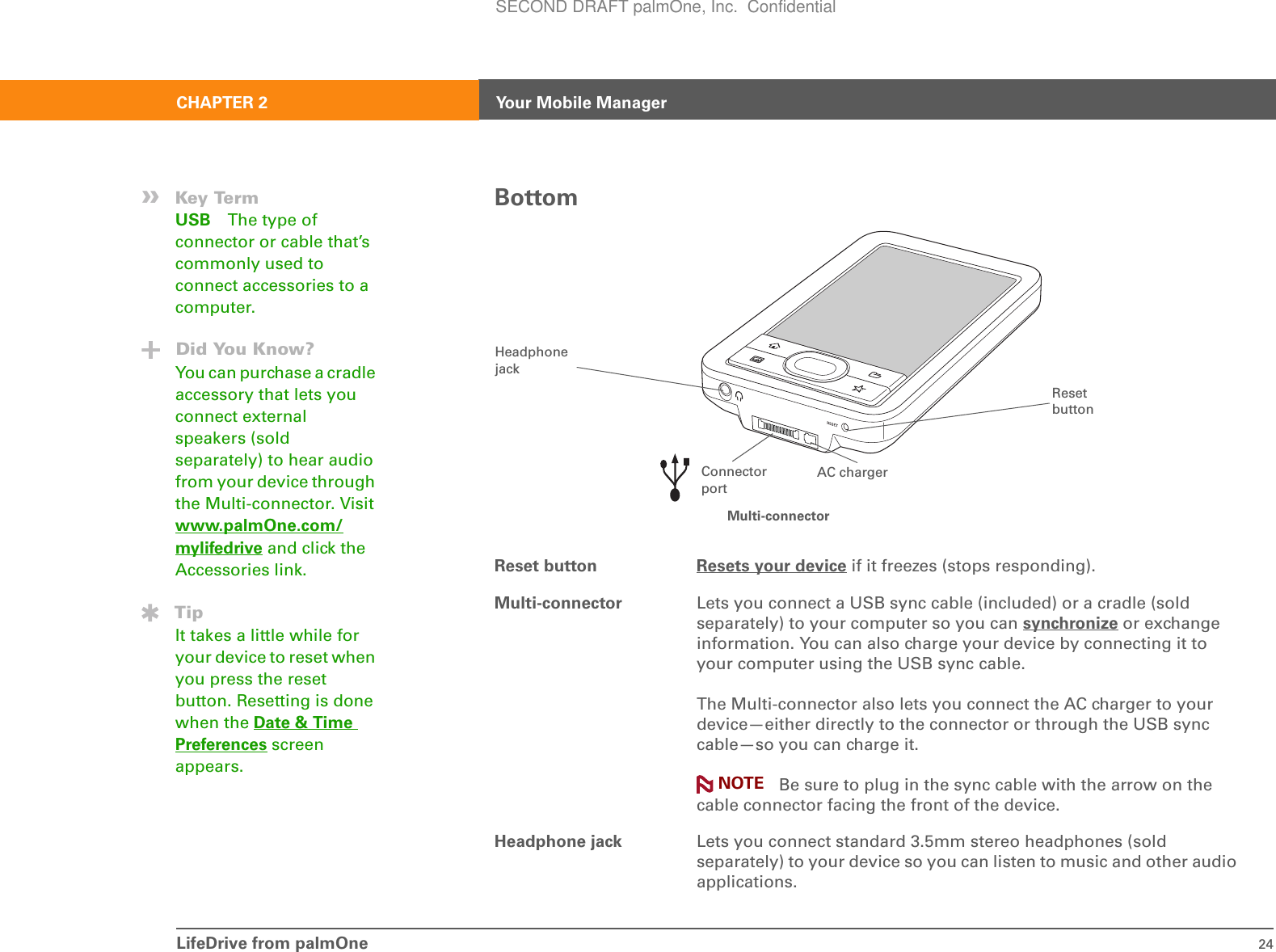LifeDrive from palmOne 24CHAPTER 2 Your Mobile ManagerBottomReset button Resets your device if it freezes (stops responding). Multi-connector Lets you connect a USB sync cable (included) or a cradle (sold separately) to your computer so you can synchronize or exchange information. You can also charge your device by connecting it to your computer using the USB sync cable.The Multi-connector also lets you connect the AC charger to your device—either directly to the connector or through the USB sync cable—so you can charge it. Be sure to plug in the sync cable with the arrow on the cable connector facing the front of the device.Headphone jack Lets you connect standard 3.5mm stereo headphones (sold separately) to your device so you can listen to music and other audio applications.»Key TermUSB The type of connector or cable that’s commonly used to connect accessories to a computer.Did You Know?You can purchase a cradle accessory that lets you connect external speakers (sold separately) to hear audio from your device through the Multi-connector. Visit www.palmOne.com/mylifedrive and click the Accessories link.TipIt takes a little while for your device to reset when you press the reset button. Resetting is done when the Date &amp; Time Preferences screen appears.Connector portReset buttonHeadphone jackMulti-connectorAC chargerNOTESECOND DRAFT palmOne, Inc.  Confidential