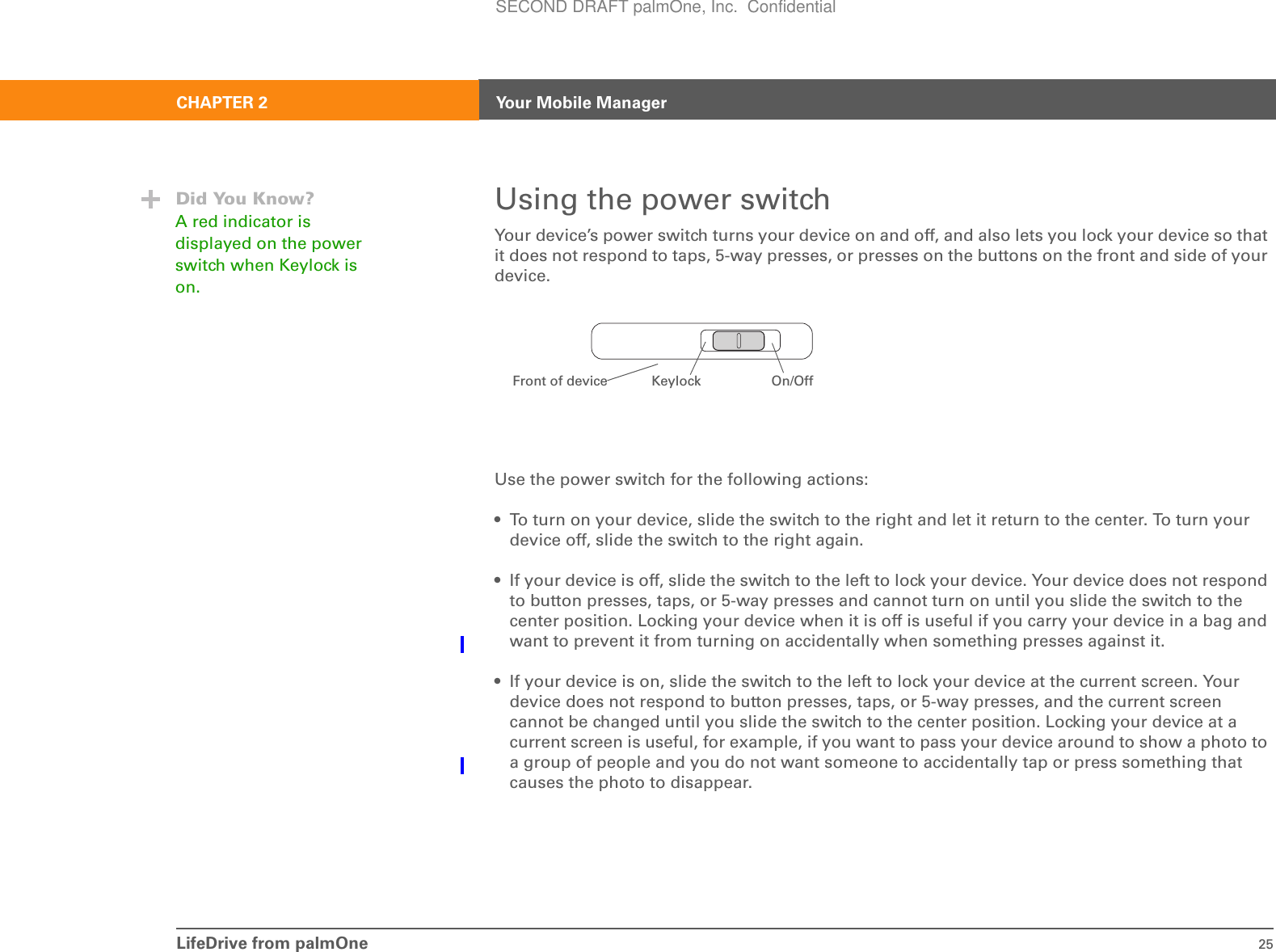 LifeDrive from palmOne 25CHAPTER 2 Your Mobile ManagerUsing the power switchYour device’s power switch turns your device on and off, and also lets you lock your device so that it does not respond to taps, 5-way presses, or presses on the buttons on the front and side of your device.Use the power switch for the following actions:• To turn on your device, slide the switch to the right and let it return to the center. To turn your device off, slide the switch to the right again.• If your device is off, slide the switch to the left to lock your device. Your device does not respond to button presses, taps, or 5-way presses and cannot turn on until you slide the switch to the center position. Locking your device when it is off is useful if you carry your device in a bag and want to prevent it from turning on accidentally when something presses against it.• If your device is on, slide the switch to the left to lock your device at the current screen. Your device does not respond to button presses, taps, or 5-way presses, and the current screen cannot be changed until you slide the switch to the center position. Locking your device at a current screen is useful, for example, if you want to pass your device around to show a photo to a group of people and you do not want someone to accidentally tap or press something that causes the photo to disappear.Did You Know?A red indicator is displayed on the power switch when Keylock is on.On/OffKeylockFront of deviceSECOND DRAFT palmOne, Inc.  Confidential