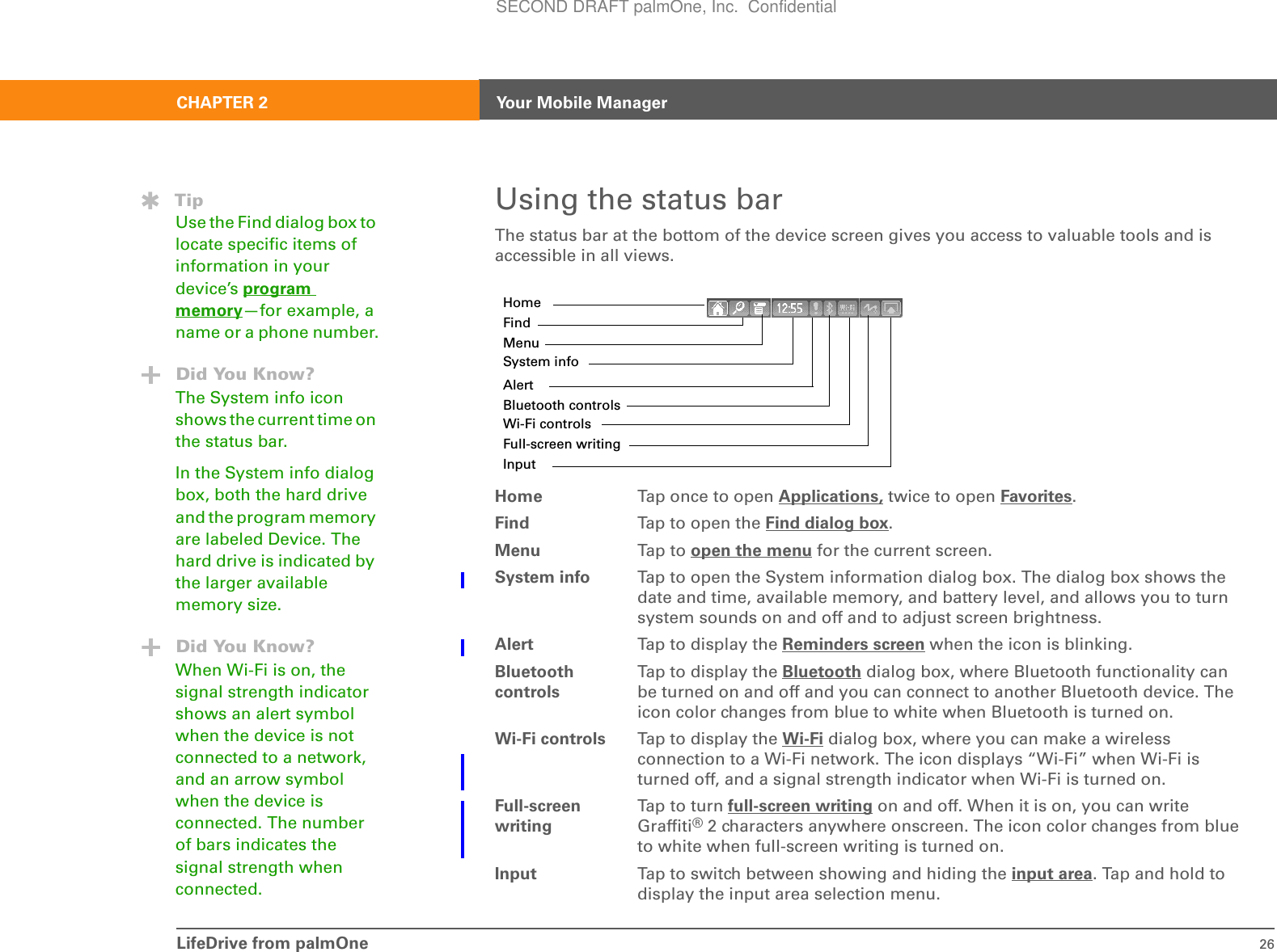 LifeDrive from palmOne 26CHAPTER 2 Your Mobile ManagerUsing the status barThe status bar at the bottom of the device screen gives you access to valuable tools and is accessible in all views. 0Home  Tap once to open Applications, twice to open Favorites. Find Tap to open the Find dialog box.Menu Tap t o open the menu for the current screen.System info Tap to open the System information dialog box. The dialog box shows the date and time, available memory, and battery level, and allows you to turn system sounds on and off and to adjust screen brightness. Alert Tap to display the Reminders screen when the icon is blinking.Bluetooth controlsTap to display the Bluetooth dialog box, where Bluetooth functionality can be turned on and off and you can connect to another Bluetooth device. The icon color changes from blue to white when Bluetooth is turned on.Wi-Fi controls Tap to display the Wi-Fi dialog box, where you can make a wireless connection to a Wi-Fi network. The icon displays “Wi-Fi” when Wi-Fi is turned off, and a signal strength indicator when Wi-Fi is turned on.Full-screen writingTap t o tu rn full-screen writing on and off. When it is on, you can write Graffiti® 2 characters anywhere onscreen. The icon color changes from blue to white when full-screen writing is turned on.Input Tap to switch between showing and hiding the input area. Tap and hold to display the input area selection menu.HomeFindMenuSystem infoAlertBluetooth controlsWi-Fi controlsFull-screen writingInput TipUse the Find dialog box to locate specific items of information in your device’s program memory—for example, a name or a phone number.Did You Know?The System info icon shows the current time on the status bar. In the System info dialog box, both the hard drive and the program memory are labeled Device. The hard drive is indicated by the larger available memory size.Did You Know?When Wi-Fi is on, the signal strength indicator shows an alert symbol when the device is not connected to a network, and an arrow symbol when the device is connected. The number of bars indicates the signal strength when connected.SECOND DRAFT palmOne, Inc.  Confidential