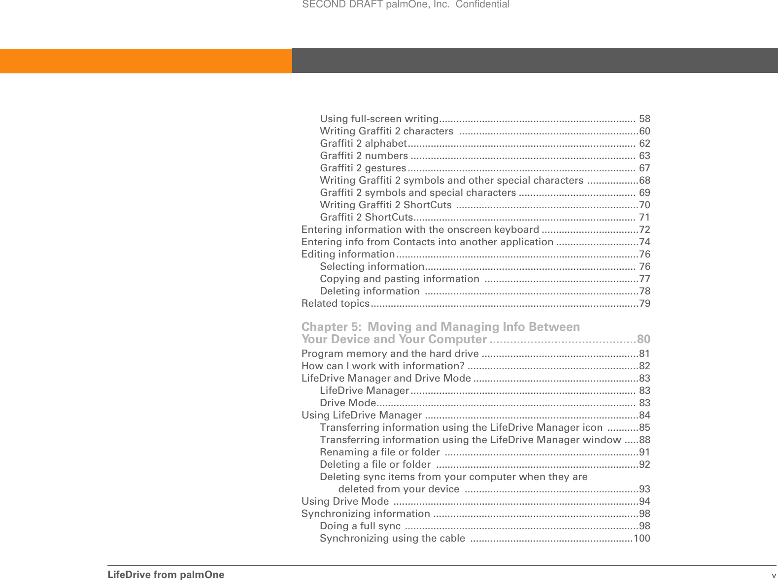 LifeDrive from palmOne vUsing full-screen writing..................................................................... 58Writing Graffiti 2 characters  ...............................................................60Graffiti 2 alphabet................................................................................ 62Graffiti 2 numbers ............................................................................... 63Graffiti 2 gestures................................................................................ 67Writing Graffiti 2 symbols and other special characters ..................68Graffiti 2 symbols and special characters ......................................... 69Writing Graffiti 2 ShortCuts  ................................................................70Graffiti 2 ShortCuts.............................................................................. 71Entering information with the onscreen keyboard ..................................72Entering info from Contacts into another application .............................74Editing information.....................................................................................76Selecting information.......................................................................... 76Copying and pasting information  ......................................................77Deleting information  ...........................................................................78Related topics..............................................................................................79Chapter 5: Moving and Managing Info Between Your Device and Your Computer ...........................................80Program memory and the hard drive .......................................................81How can I work with information? ............................................................82LifeDrive Manager and Drive Mode ..........................................................83LifeDrive Manager ............................................................................... 83Drive Mode........................................................................................... 83Using LifeDrive Manager ...........................................................................84Transferring information using the LifeDrive Manager icon  ...........85Transferring information using the LifeDrive Manager window .....88Renaming a file or folder  ....................................................................91Deleting a file or folder  .......................................................................92Deleting sync items from your computer when they are deleted from your device  .............................................................93Using Drive Mode  ......................................................................................94Synchronizing information ........................................................................98Doing a full sync  ..................................................................................98Synchronizing using the cable  .........................................................100SECOND DRAFT palmOne, Inc.  Confidential
