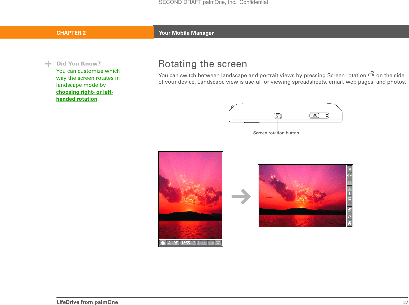 LifeDrive from palmOne 27CHAPTER 2 Your Mobile ManagerRotating the screenYou can switch between landscape and portrait views by pressing Screen rotation   on the side of your device. Landscape view is useful for viewing spreadsheets, email, web pages, and photos. Did You Know?You can customize which way the screen rotates in landscape mode by choosing right- or left-handed rotation.Screen rotation buttonSECOND DRAFT palmOne, Inc.  Confidential