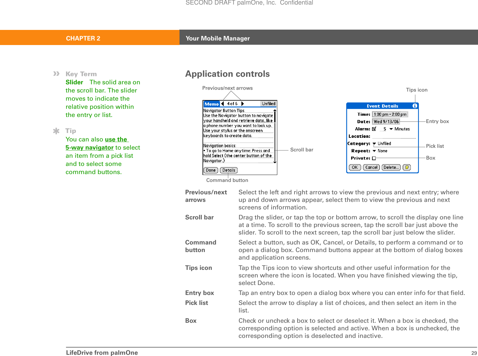 LifeDrive from palmOne 29CHAPTER 2 Your Mobile ManagerApplication controlsPrevious/next arrowsSelect the left and right arrows to view the previous and next entry; where up and down arrows appear, select them to view the previous and next screens of information. Scroll bar Drag the slider, or tap the top or bottom arrow, to scroll the display one line at a time. To scroll to the previous screen, tap the scroll bar just above the slider. To scroll to the next screen, tap the scroll bar just below the slider.Command buttonSelect a button, such as OK, Cancel, or Details, to perform a command or to open a dialog box. Command buttons appear at the bottom of dialog boxes and application screens.Tips icon Tap the Tips icon to view shortcuts and other useful information for the screen where the icon is located. When you have finished viewing the tip, select Done.Entry box Tap an entry box to open a dialog box where you can enter info for that field.Pick list Select the arrow to display a list of choices, and then select an item in the list.Box Check or uncheck a box to select or deselect it. When a box is checked, the corresponding option is selected and active. When a box is unchecked, the corresponding option is deselected and inactive.Scroll bar Previous/next arrowsCommand buttonPick listEntry boxBoxTips icon»Key TermSlider The solid area on the scroll bar. The slider moves to indicate the relative position within the entry or list.TipYou can also use the 5-way navigator to select an item from a pick list and to select some command buttons.SECOND DRAFT palmOne, Inc.  Confidential