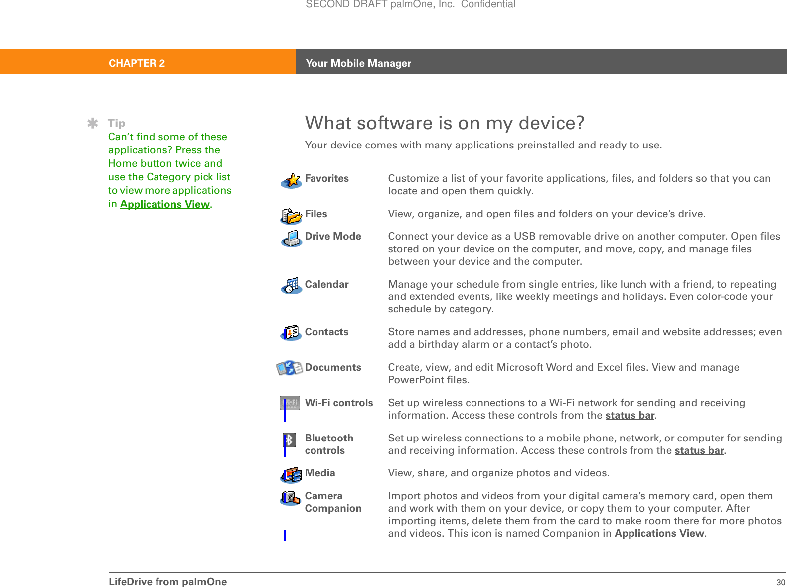 LifeDrive from palmOne 30CHAPTER 2 Your Mobile ManagerWhat software is on my device?Your device comes with many applications preinstalled and ready to use. 0Favorites Customize a list of your favorite applications, files, and folders so that you can locate and open them quickly.Files View, organize, and open files and folders on your device’s drive.Drive Mode Connect your device as a USB removable drive on another computer. Open files stored on your device on the computer, and move, copy, and manage files between your device and the computer.Calendar Manage your schedule from single entries, like lunch with a friend, to repeating and extended events, like weekly meetings and holidays. Even color-code your schedule by category.Contacts Store names and addresses, phone numbers, email and website addresses; even add a birthday alarm or a contact’s photo. Documents Create, view, and edit Microsoft Word and Excel files. View and manage PowerPoint files.Wi-Fi controls Set up wireless connections to a Wi-Fi network for sending and receiving information. Access these controls from the status bar.Bluetooth controlsSet up wireless connections to a mobile phone, network, or computer for sending and receiving information. Access these controls from the status bar.Media View, share, and organize photos and videos.Camera CompanionImport photos and videos from your digital camera’s memory card, open them and work with them on your device, or copy them to your computer. After importing items, delete them from the card to make room there for more photos and videos. This icon is named Companion in Applications View.TipCan’t find some of these applications? Press the Home button twice and use the Category pick list to view more applications in Applications View.SECOND DRAFT palmOne, Inc.  Confidential