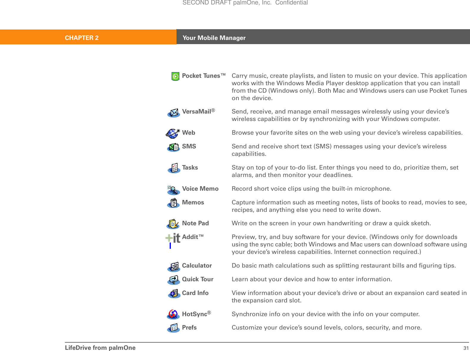 LifeDrive from palmOne 31CHAPTER 2 Your Mobile ManagerPocket Tunes™ Carry music, create playlists, and listen to music on your device. This application works with the Windows Media Player desktop application that you can install from the CD (Windows only). Both Mac and Windows users can use Pocket Tunes on the device.VersaMail®Send, receive, and manage email messages wirelessly using your device’s wireless capabilities or by synchronizing with your Windows computer.Web Browse your favorite sites on the web using your device’s wireless capabilities.SMS Send and receive short text (SMS) messages using your device’s wireless capabilities.Ta s k s Stay on top of your to-do list. Enter things you need to do, prioritize them, set alarms, and then monitor your deadlines.Voice Memo Record short voice clips using the built-in microphone.Memos Capture information such as meeting notes, lists of books to read, movies to see, recipes, and anything else you need to write down.Note Pad Write on the screen in your own handwriting or draw a quick sketch.Addit™ Preview, try, and buy software for your device. (Windows only for downloads using the sync cable; both Windows and Mac users can download software using your device’s wireless capabilities. Internet connection required.)Calculator Do basic math calculations such as splitting restaurant bills and figuring tips.Quick Tour Learn about your device and how to enter information.Card Info View information about your device’s drive or about an expansion card seated in the expansion card slot.HotSync®Synchronize info on your device with the info on your computer.Prefs Customize your device’s sound levels, colors, security, and more.SECOND DRAFT palmOne, Inc.  Confidential