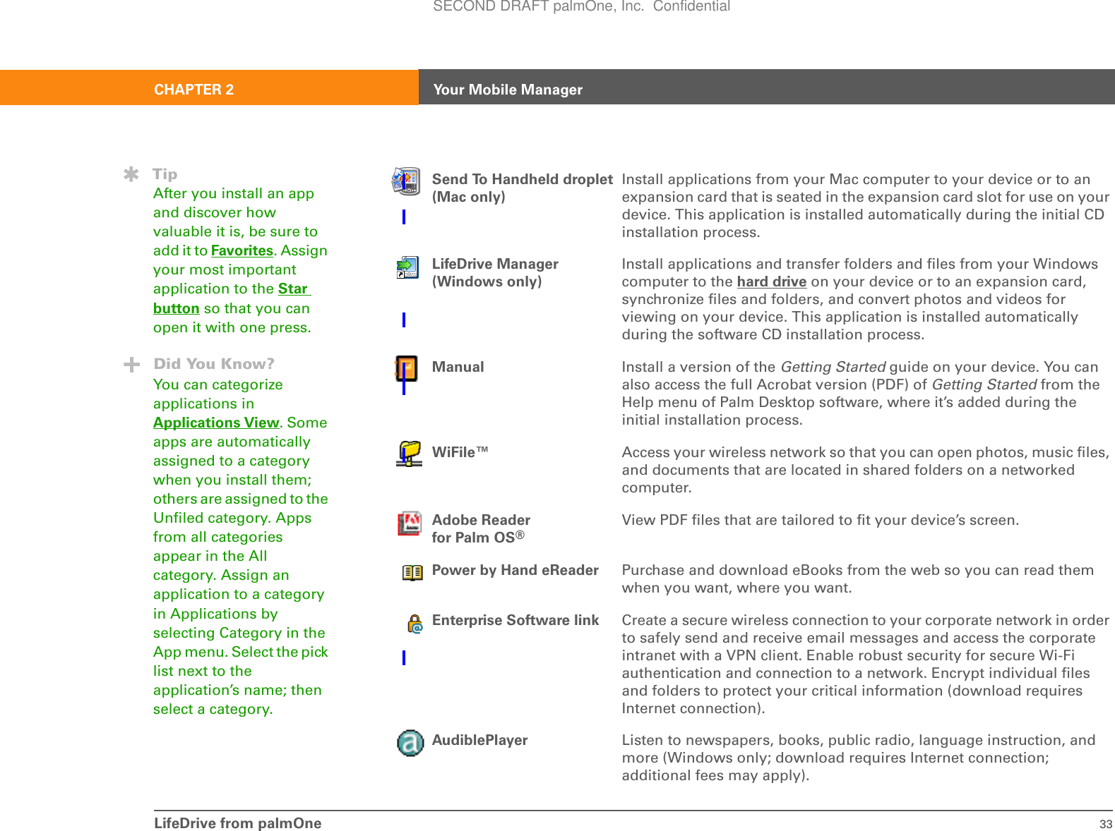 LifeDrive from palmOne 33CHAPTER 2 Your Mobile ManagerSend To Handheld droplet(Mac only)Install applications from your Mac computer to your device or to an expansion card that is seated in the expansion card slot for use on your device. This application is installed automatically during the initial CD installation process.LifeDrive Manager(Windows only)Install applications and transfer folders and files from your Windows computer to the hard drive on your device or to an expansion card, synchronize files and folders, and convert photos and videos for viewing on your device. This application is installed automatically during the software CD installation process.Manual Install a version of the Getting Started guide on your device. You can also access the full Acrobat version (PDF) of Getting Started from the Help menu of Palm Desktop software, where it’s added during the initial installation process.WiFile™ Access your wireless network so that you can open photos, music files, and documents that are located in shared folders on a networked computer.Adobe Reader for Palm OS®View PDF files that are tailored to fit your device’s screen.Power by Hand eReader Purchase and download eBooks from the web so you can read them when you want, where you want.Enterprise Software link Create a secure wireless connection to your corporate network in order to safely send and receive email messages and access the corporate intranet with a VPN client. Enable robust security for secure Wi-Fi authentication and connection to a network. Encrypt individual files and folders to protect your critical information (download requires Internet connection).AudiblePlayer Listen to newspapers, books, public radio, language instruction, and more (Windows only; download requires Internet connection; additional fees may apply).TipAfter you install an app and discover how valuable it is, be sure to add it to Favorites. Assign your most important application to the Star button so that you can open it with one press.Did You Know?You can categorize applications in Applications View. Some apps are automatically assigned to a category when you install them; others are assigned to the Unfiled category. Apps from all categories appear in the All category. Assign an application to a category in Applications by selecting Category in the App menu. Select the pick list next to the application’s name; then select a category.SECOND DRAFT palmOne, Inc.  Confidential