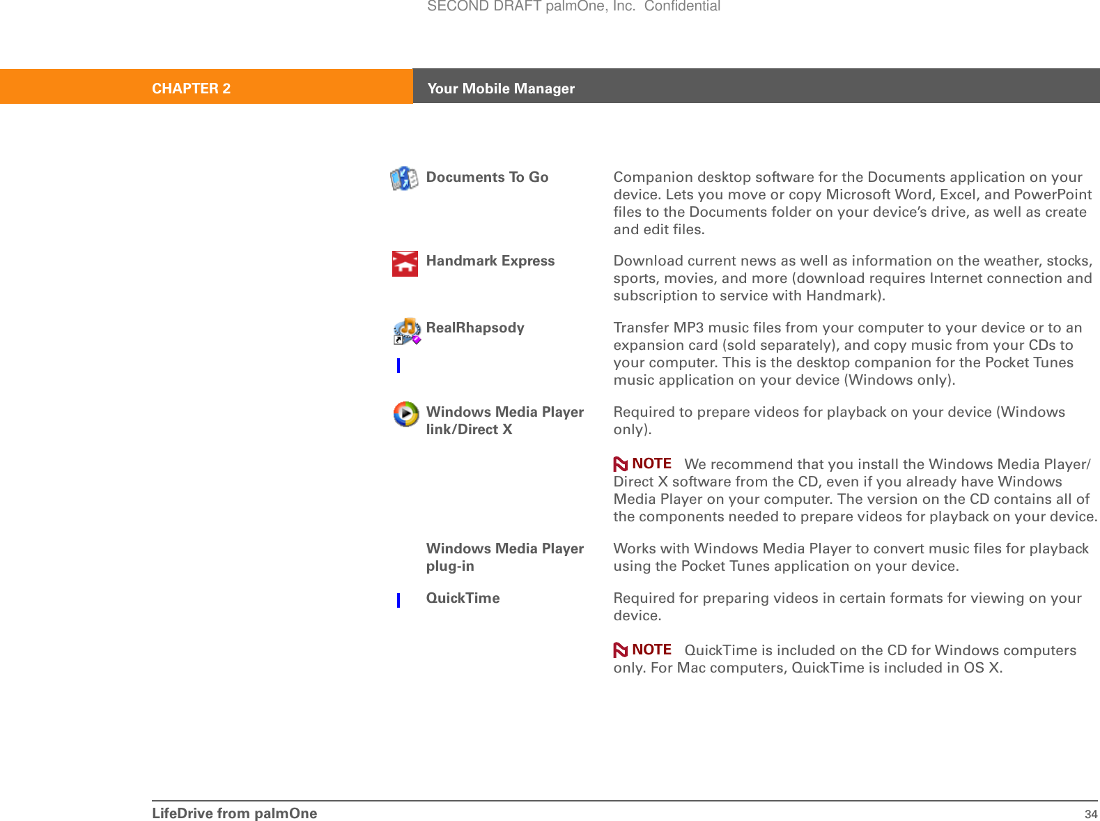 LifeDrive from palmOne 34CHAPTER 2 Your Mobile ManagerDocuments To Go Companion desktop software for the Documents application on your device. Lets you move or copy Microsoft Word, Excel, and PowerPoint files to the Documents folder on your device’s drive, as well as create and edit files.Handmark Express Download current news as well as information on the weather, stocks, sports, movies, and more (download requires Internet connection and subscription to service with Handmark).RealRhapsody Transfer MP3 music files from your computer to your device or to an expansion card (sold separately), and copy music from your CDs to your computer. This is the desktop companion for the Pocket Tunes music application on your device (Windows only).Windows Media Player link/Direct XRequired to prepare videos for playback on your device (Windows only). We recommend that you install the Windows Media Player/Direct X software from the CD, even if you already have Windows Media Player on your computer. The version on the CD contains all of the components needed to prepare videos for playback on your device.Windows Media Player plug-inWorks with Windows Media Player to convert music files for playback using the Pocket Tunes application on your device.QuickTime Required for preparing videos in certain formats for viewing on your device. QuickTime is included on the CD for Windows computers only. For Mac computers, QuickTime is included in OS X.NOTENOTESECOND DRAFT palmOne, Inc.  Confidential