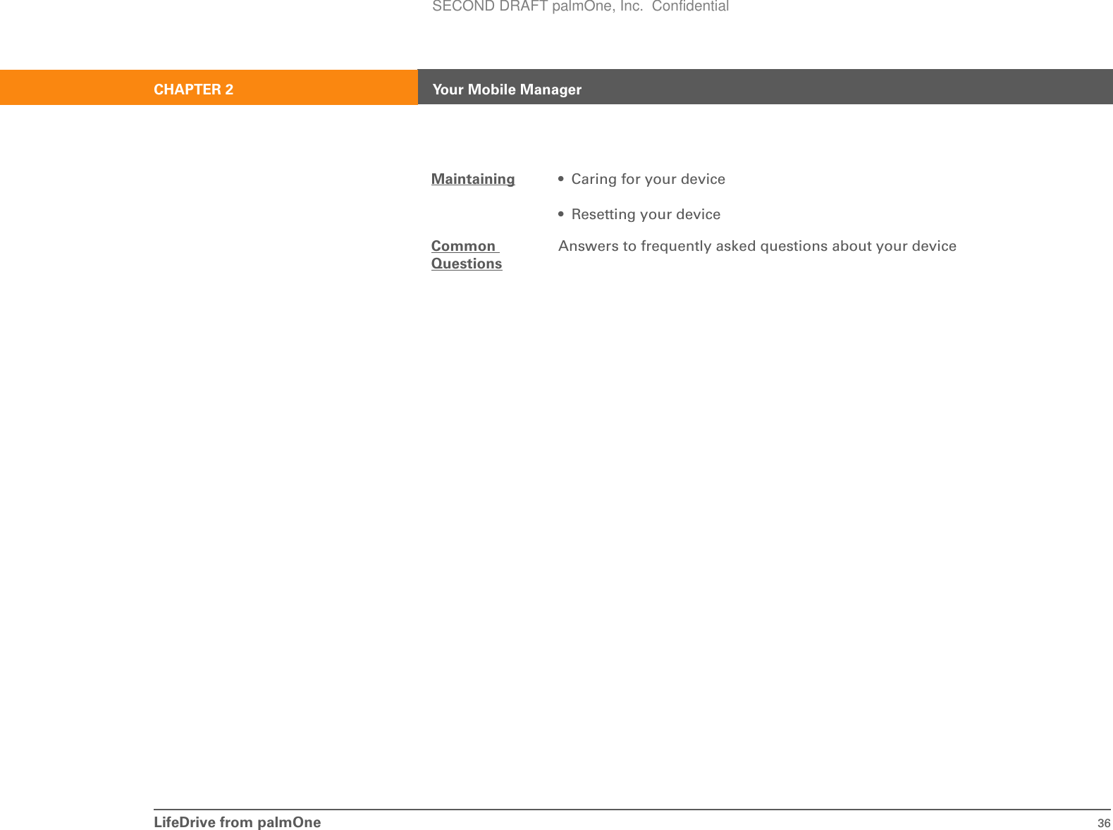 LifeDrive from palmOne 36CHAPTER 2 Your Mobile ManagerMaintaining • Caring for your device• Resetting your deviceCommon QuestionsAnswers to frequently asked questions about your deviceSECOND DRAFT palmOne, Inc.  Confidential