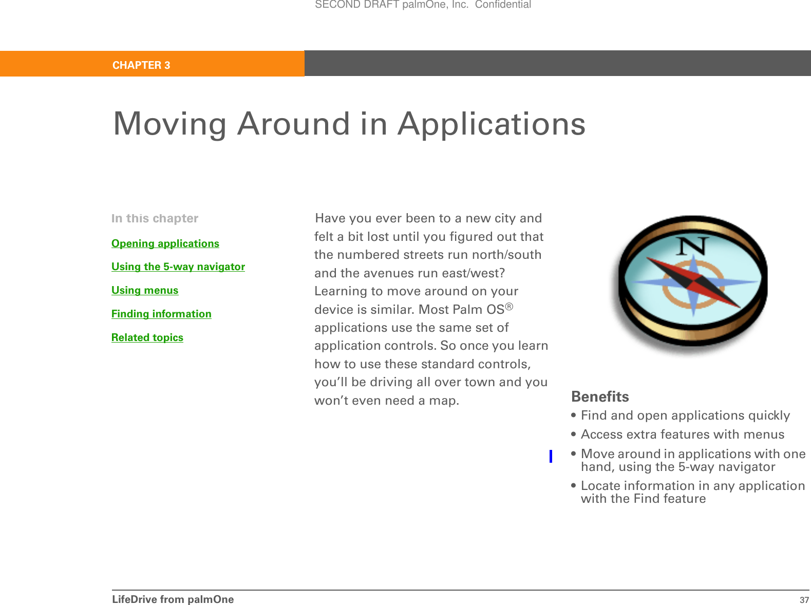 LifeDrive from palmOne 37CHAPTER 3Moving Around in ApplicationsHave you ever been to a new city and felt a bit lost until you figured out that the numbered streets run north/south and the avenues run east/west? Learning to move around on your device is similar. Most Palm OS® applications use the same set of application controls. So once you learn how to use these standard controls, you’ll be driving all over town and you won’t even need a map. Benefits• Find and open applications quickly• Access extra features with menus• Move around in applications with one hand, using the 5-way navigator• Locate information in any application with the Find featureIn this chapterOpening applicationsUsing the 5-way navigatorUsing menusFinding informationRelated topicsSECOND DRAFT palmOne, Inc.  Confidential