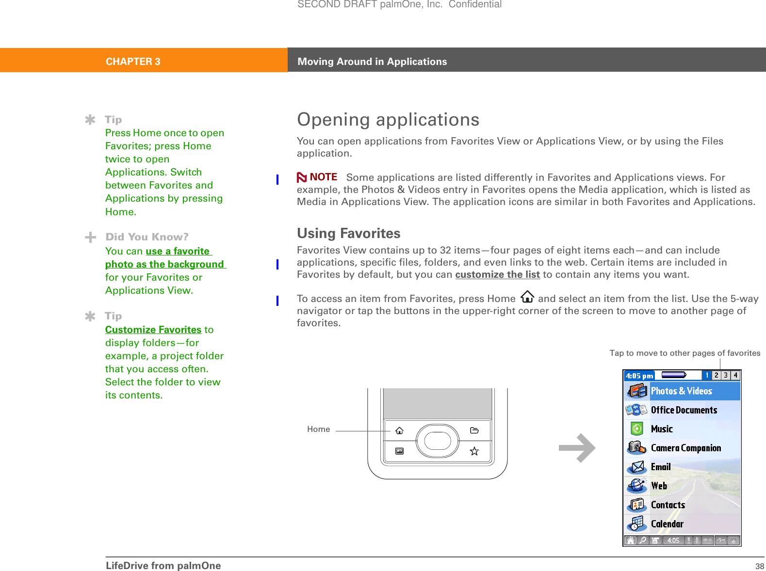 LifeDrive from palmOne 38CHAPTER 3 Moving Around in ApplicationsOpening applicationsYou can open applications from Favorites View or Applications View, or by using the Files application. Some applications are listed differently in Favorites and Applications views. For example, the Photos &amp; Videos entry in Favorites opens the Media application, which is listed as Media in Applications View. The application icons are similar in both Favorites and Applications.Using FavoritesFavorites View contains up to 32 items—four pages of eight items each—and can include applications, specific files, folders, and even links to the web. Certain items are included in Favorites by default, but you can customize the list to contain any items you want.To access an item from Favorites, press Home   and select an item from the list. Use the 5-way navigator or tap the buttons in the upper-right corner of the screen to move to another page of favorites.TipPress Home once to open Favorites; press Home twice to open Applications. Switch between Favorites and Applications by pressing Home.Did You Know?You can use a favorite photo as the background for your Favorites or Applications View.TipCustomize Favorites to display folders—for example, a project folder that you access often. Select the folder to view its contents.NOTEHomeTap to move to other pages of favoritesSECOND DRAFT palmOne, Inc.  Confidential