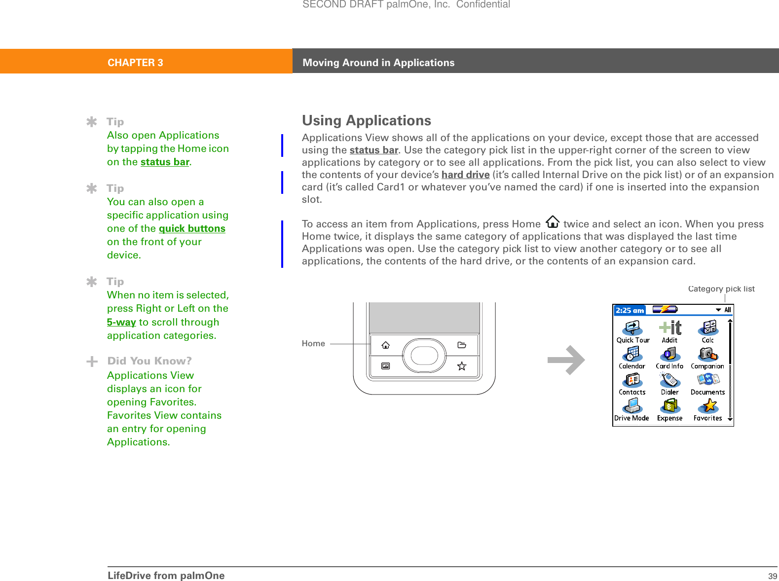 LifeDrive from palmOne 39CHAPTER 3 Moving Around in ApplicationsUsing ApplicationsApplications View shows all of the applications on your device, except those that are accessed using the status bar. Use the category pick list in the upper-right corner of the screen to view applications by category or to see all applications. From the pick list, you can also select to view the contents of your device’s hard drive (it’s called Internal Drive on the pick list) or of an expansion card (it’s called Card1 or whatever you’ve named the card) if one is inserted into the expansion slot.To access an item from Applications, press Home   twice and select an icon. When you press Home twice, it displays the same category of applications that was displayed the last time Applications was open. Use the category pick list to view another category or to see all applications, the contents of the hard drive, or the contents of an expansion card.TipAlso open Applications by tapping the Home icon on the status bar.TipYou can also open a specific application using one of the quick buttons on the front of your device.TipWhen no item is selected, press Right or Left on the 5-way to scroll through application categories.Did You Know?Applications View displays an icon for opening Favorites. Favorites View contains an entry for opening Applications.HomeCategory pick listSECOND DRAFT palmOne, Inc.  Confidential