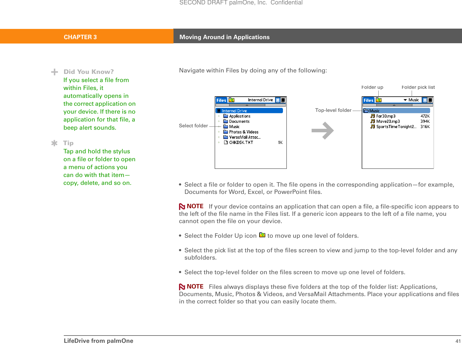 LifeDrive from palmOne 41CHAPTER 3 Moving Around in ApplicationsNavigate within Files by doing any of the following:• Select a file or folder to open it. The file opens in the corresponding application—for example, Documents for Word, Excel, or PowerPoint files. If your device contains an application that can open a file, a file-specific icon appears to the left of the file name in the Files list. If a generic icon appears to the left of a file name, you cannot open the file on your device.• Select the Folder Up icon   to move up one level of folders.• Select the pick list at the top of the files screen to view and jump to the top-level folder and any subfolders.• Select the top-level folder on the files screen to move up one level of folders. Files always displays these five folders at the top of the folder list: Applications, Documents, Music, Photos &amp; Videos, and VersaMail Attachments. Place your applications and files in the correct folder so that you can easily locate them.Did You Know?If you select a file from within Files, it automatically opens in the correct application on your device. If there is no application for that file, a beep alert sounds.TipTap and hold the stylus on a file or folder to open a menu of actions you can do with that item—copy, delete, and so on.Select folderFolder upFolder pick listTop-level folderNOTENOTESECOND DRAFT palmOne, Inc.  Confidential