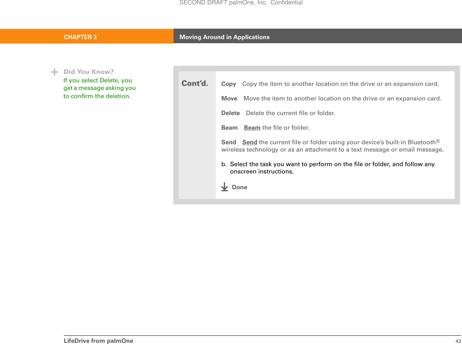 LifeDrive from palmOne 43CHAPTER 3 Moving Around in ApplicationsCont’d.Copy Copy the item to another location on the drive or an expansion card.Move Move the item to another location on the drive or an expansion card.Delete Delete the current file or folder.Beam Beam the file or folder.Send Send the current file or folder using your device’s built-in Bluetooth® wireless technology or as an attachment to a text message or email message.b. Select the task you want to perform on the file or folder, and follow any onscreen instructions.DoneDid You Know?If you select Delete, you get a message asking you to confirm the deletion.SECOND DRAFT palmOne, Inc.  Confidential