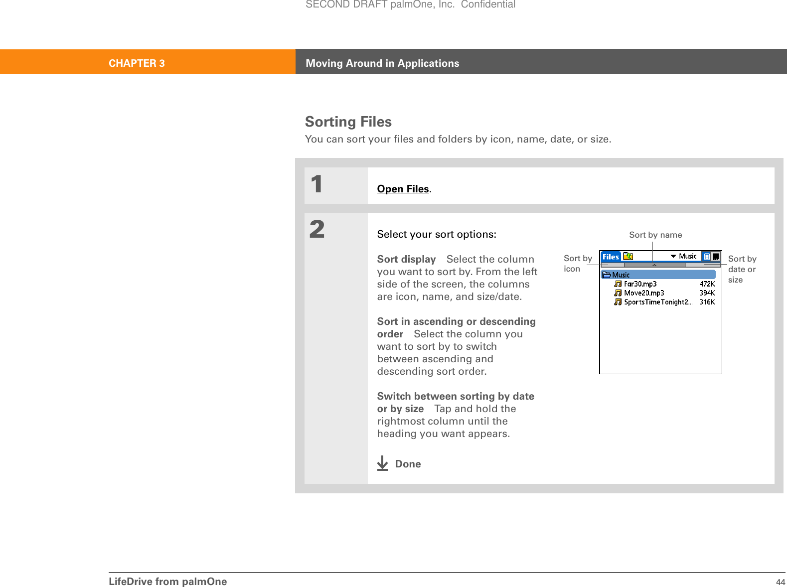 LifeDrive from palmOne 44CHAPTER 3 Moving Around in ApplicationsSorting FilesYou can sort your files and folders by icon, name, date, or size.01Open Files.2Select your sort options:Sort display Select the column you want to sort by. From the left side of the screen, the columns are icon, name, and size/date.Sort in ascending or descending order Select the column you want to sort by to switch between ascending and descending sort order.Switch between sorting by date or by size Tap and hold the rightmost column until the heading you want appears.DoneSort by iconSort by nameSort by date or sizeSECOND DRAFT palmOne, Inc.  Confidential