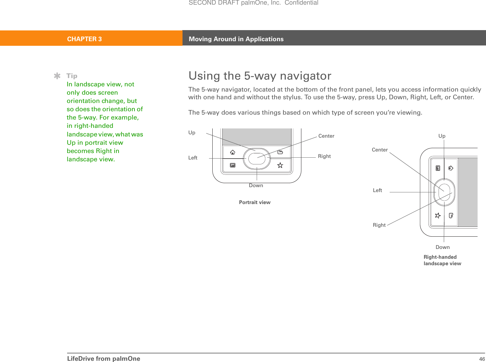 LifeDrive from palmOne 46CHAPTER 3 Moving Around in ApplicationsUsing the 5-way navigatorThe 5-way navigator, located at the bottom of the front panel, lets you access information quickly with one hand and without the stylus. To use the 5-way, press Up, Down, Right, Left, or Center.The 5-way does various things based on which type of screen you’re viewing.TipIn landscape view, not only does screen orientation change, but so does the orientation of the 5-way. For example, in right-handed landscape view, what was Up in portrait view becomes Right in landscape view.UpDownRightLeftCenter UpCenterLeftRightDownPortrait viewRight-handed landscape viewSECOND DRAFT palmOne, Inc.  Confidential