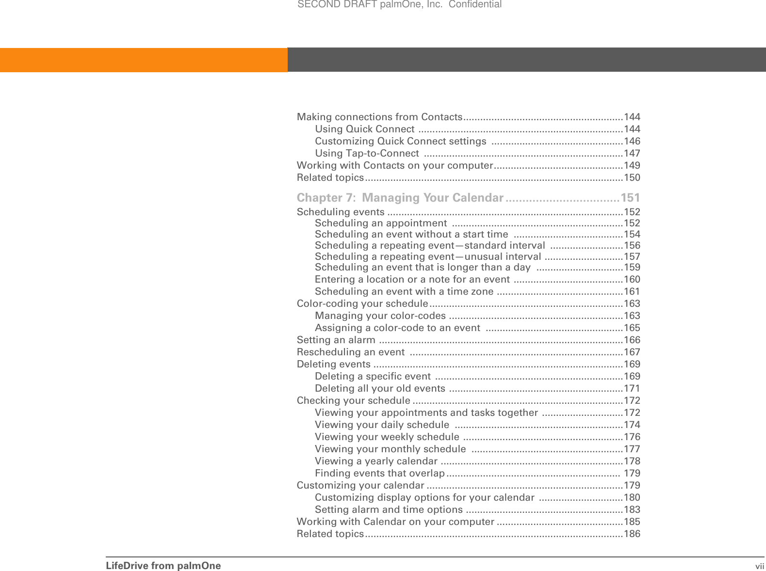 LifeDrive from palmOne viiMaking connections from Contacts.........................................................144Using Quick Connect .........................................................................144Customizing Quick Connect settings  ...............................................146Using Tap-to-Connect  .......................................................................147Working with Contacts on your computer..............................................149Related topics............................................................................................150Chapter 7: Managing Your Calendar ..................................151Scheduling events ....................................................................................152Scheduling an appointment  .............................................................152Scheduling an event without a start time  .......................................154Scheduling a repeating event—standard interval  ..........................156Scheduling a repeating event—unusual interval ............................157Scheduling an event that is longer than a day  ...............................159Entering a location or a note for an event .......................................160Scheduling an event with a time zone .............................................161Color-coding your schedule.....................................................................163Managing your color-codes ..............................................................163Assigning a color-code to an event  .................................................165Setting an alarm .......................................................................................166Rescheduling an event  ............................................................................167Deleting events .........................................................................................169Deleting a specific event  ...................................................................169Deleting all your old events ..............................................................171Checking your schedule ...........................................................................172Viewing your appointments and tasks together .............................172Viewing your daily schedule  ............................................................174Viewing your weekly schedule .........................................................176Viewing your monthly schedule  ......................................................177Viewing a yearly calendar .................................................................178Finding events that overlap .............................................................. 179Customizing your calendar ......................................................................179Customizing display options for your calendar  ..............................180Setting alarm and time options ........................................................183Working with Calendar on your computer .............................................185Related topics............................................................................................186SECOND DRAFT palmOne, Inc.  Confidential