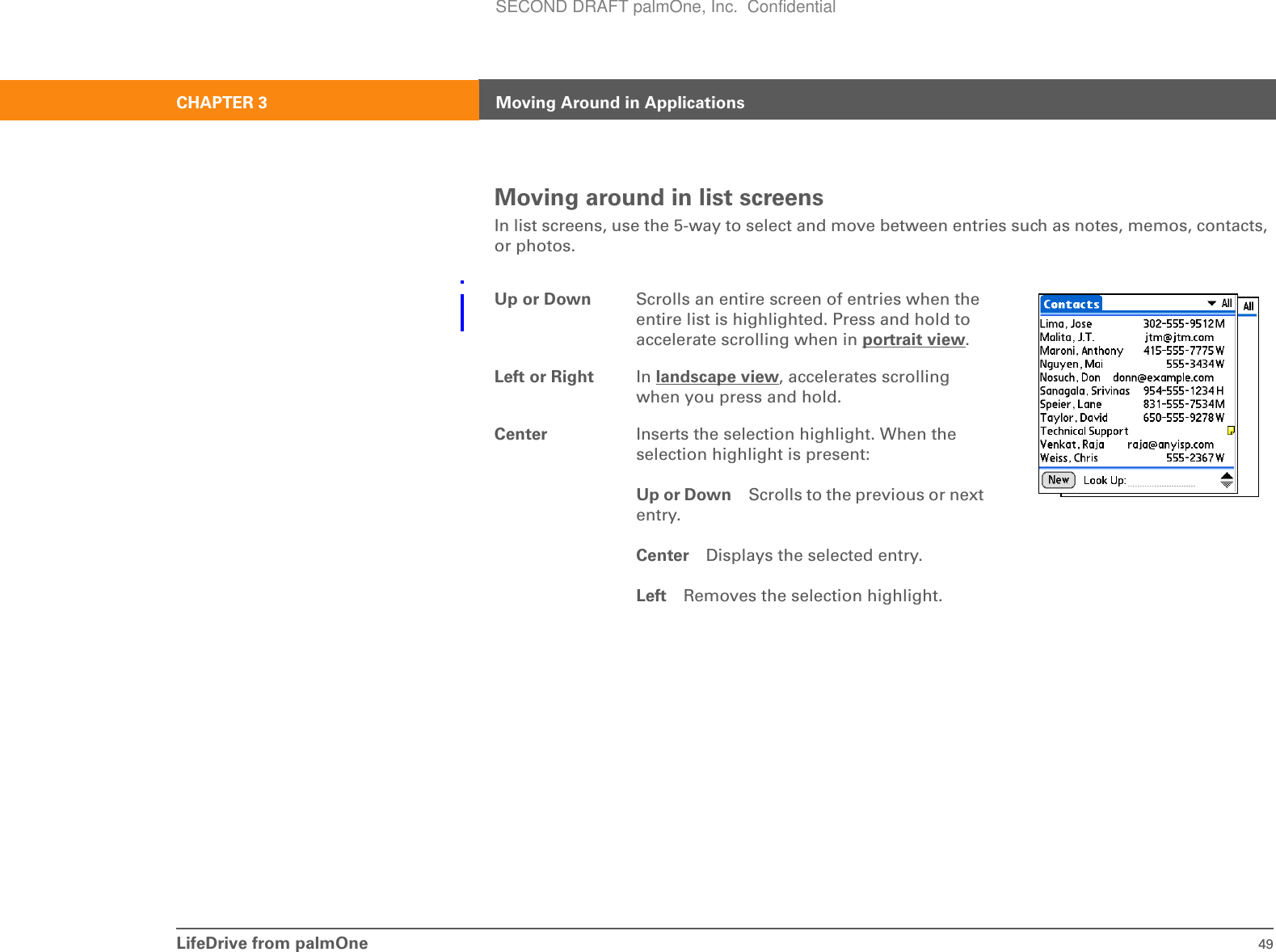 LifeDrive from palmOne 49CHAPTER 3 Moving Around in ApplicationsMoving around in list screensIn list screens, use the 5-way to select and move between entries such as notes, memos, contacts, or photos.0Up or Down Scrolls an entire screen of entries when the entire list is highlighted. Press and hold to accelerate scrolling when in portrait view.Left or Right In landscape view, accelerates scrolling when you press and hold.Center Inserts the selection highlight. When the selection highlight is present:Up or Down Scrolls to the previous or next entry.Center Displays the selected entry.Left Removes the selection highlight.SECOND DRAFT palmOne, Inc.  Confidential