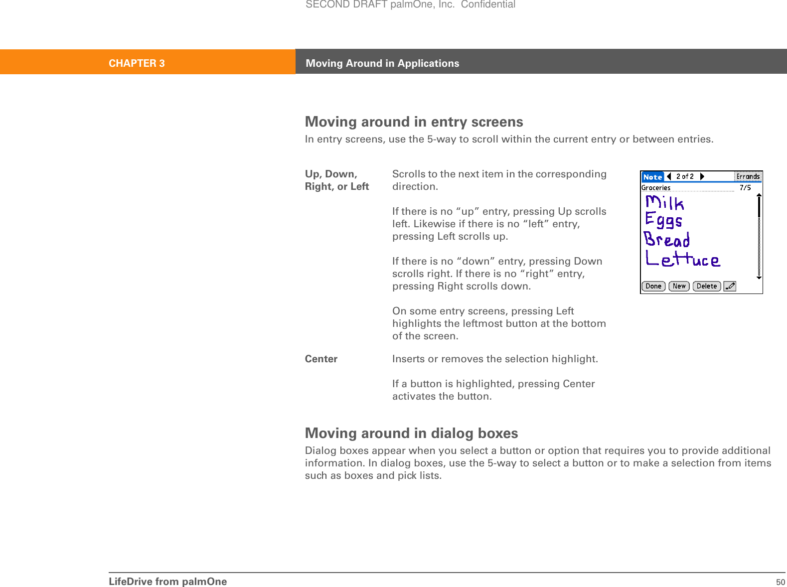 LifeDrive from palmOne 50CHAPTER 3 Moving Around in ApplicationsMoving around in entry screensIn entry screens, use the 5-way to scroll within the current entry or between entries.Moving around in dialog boxesDialog boxes appear when you select a button or option that requires you to provide additional information. In dialog boxes, use the 5-way to select a button or to make a selection from items such as boxes and pick lists.Up, Down, Right, or LeftScrolls to the next item in the corresponding direction.If there is no “up” entry, pressing Up scrolls left. Likewise if there is no “left” entry, pressing Left scrolls up.If there is no “down” entry, pressing Down scrolls right. If there is no “right” entry, pressing Right scrolls down.On some entry screens, pressing Left highlights the leftmost button at the bottom of the screen.Center Inserts or removes the selection highlight.If a button is highlighted, pressing Center activates the button.SECOND DRAFT palmOne, Inc.  Confidential