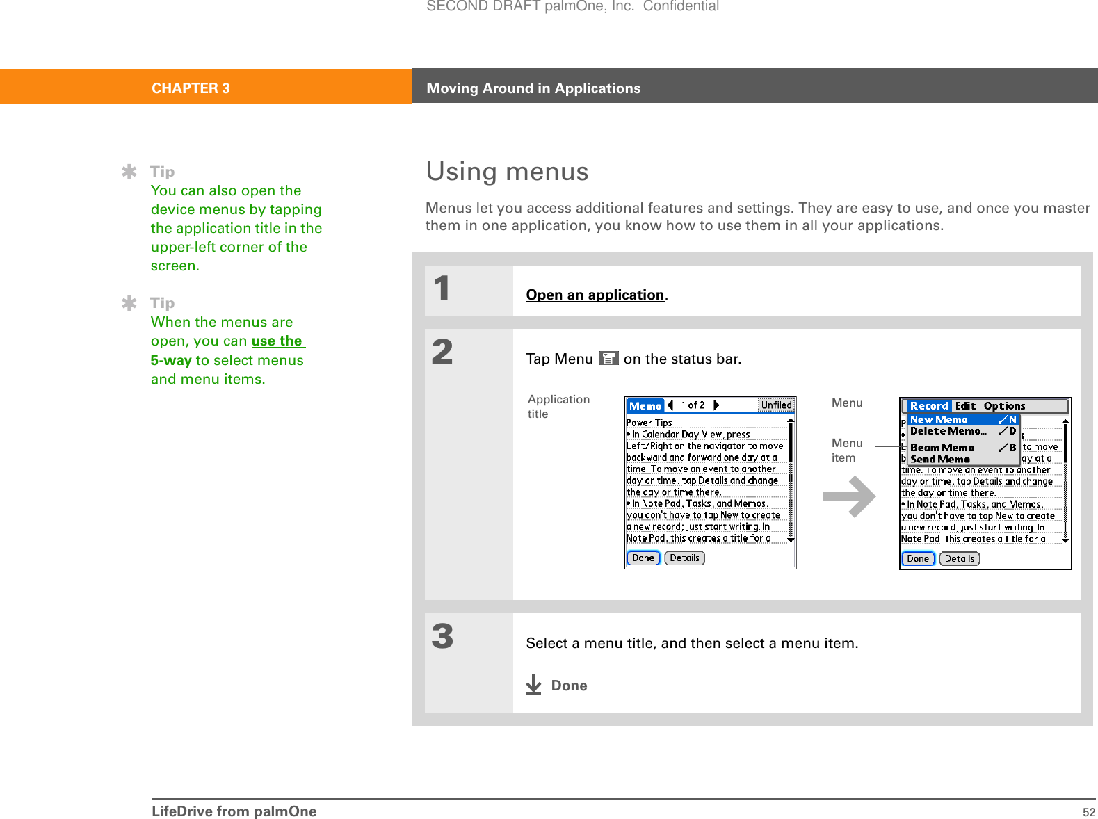 LifeDrive from palmOne 52CHAPTER 3 Moving Around in ApplicationsUsing menusMenus let you access additional features and settings. They are easy to use, and once you master them in one application, you know how to use them in all your applications.01Open an application.2Tap Menu   on the status bar..3Select a menu title, and then select a menu item.DoneTipYou can also open the device menus by tapping the application title in the upper-left corner of the screen.TipWhen the menus are open, you can use the 5-way to select menus and menu items.Application titleMenu itemMenuSECOND DRAFT palmOne, Inc.  Confidential