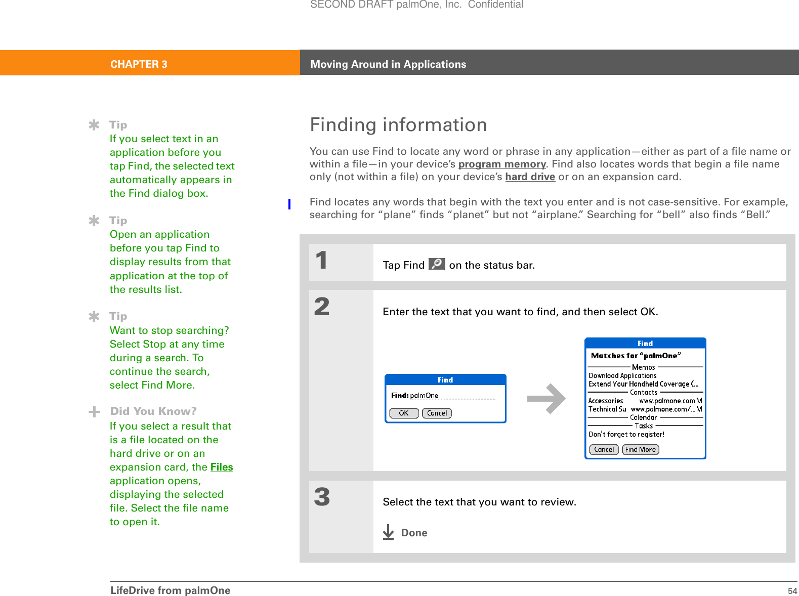 LifeDrive from palmOne 54CHAPTER 3 Moving Around in ApplicationsFinding informationYou can use Find to locate any word or phrase in any application—either as part of a file name or within a file—in your device’s program memory. Find also locates words that begin a file name only (not within a file) on your device’s hard drive or on an expansion card. Find locates any words that begin with the text you enter and is not case-sensitive. For example, searching for “plane” finds “planet” but not “airplane.” Searching for “bell” also finds “Bell.”01Tap Find   on the status bar.2Enter the text that you want to find, and then select OK. 3Select the text that you want to review.DoneTipIf you select text in an application before you tap Find, the selected text automatically appears in the Find dialog box.TipOpen an application before you tap Find to display results from that application at the top of the results list.TipWant to stop searching? Select Stop at any time during a search. To continue the search, select Find More.Did You Know?If you select a result that is a file located on the hard drive or on an expansion card, the Files application opens, displaying the selected file. Select the file name to open it.SECOND DRAFT palmOne, Inc.  Confidential