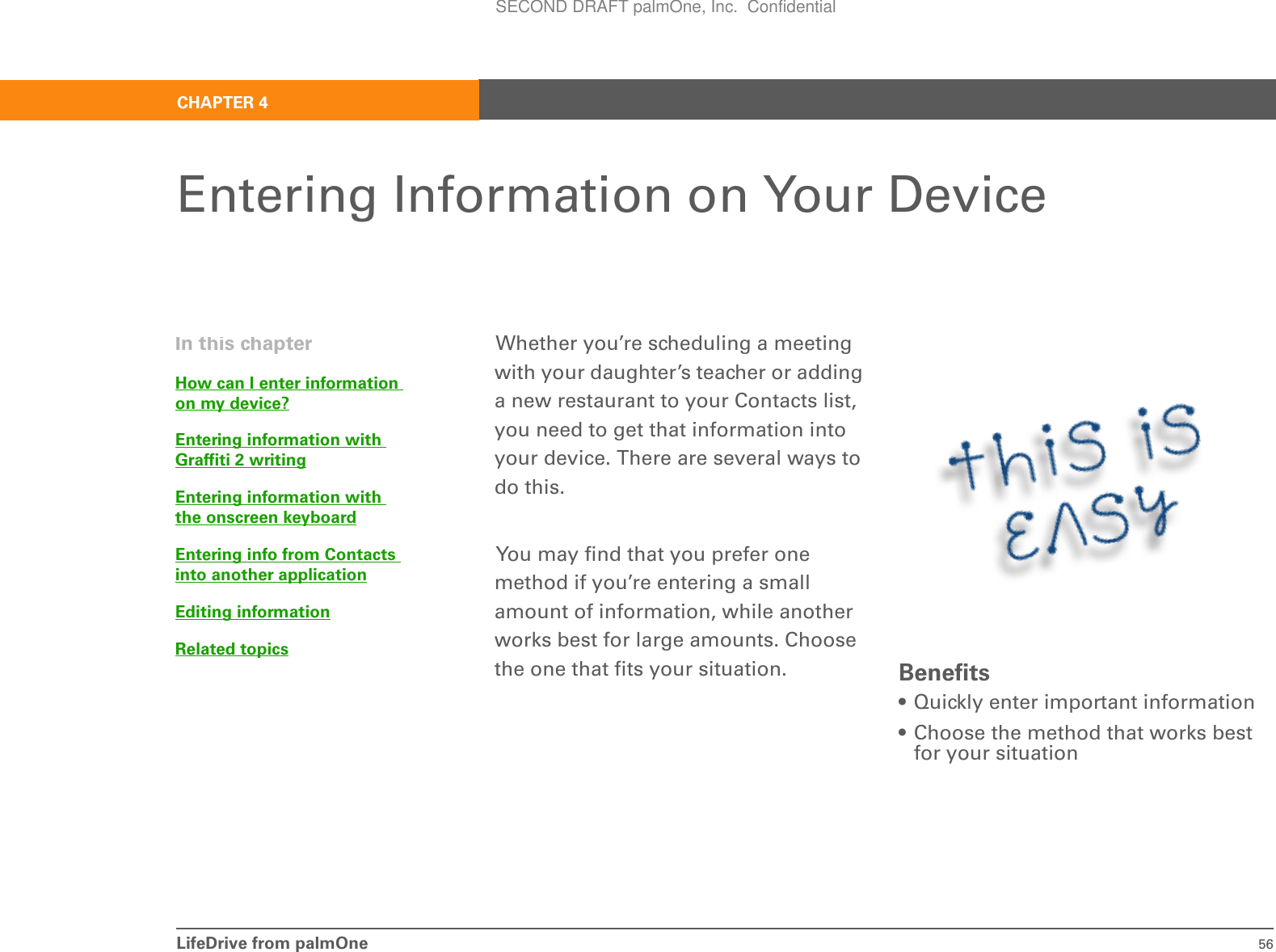 LifeDrive from palmOne 56CHAPTER 4Entering Information on Your DeviceWhether you’re scheduling a meeting with your daughter’s teacher or adding a new restaurant to your Contacts list, you need to get that information into your device. There are several ways to do this. You may find that you prefer one method if you’re entering a small amount of information, while another works best for large amounts. Choose the one that fits your situation. Benefits• Quickly enter important information• Choose the method that works best for your situationIn this chapterHow can I enter information on my device?Entering information with Graffiti 2 writingEntering information with the onscreen keyboardEntering info from Contacts into another applicationEditing informationRelated topicsSECOND DRAFT palmOne, Inc.  Confidential