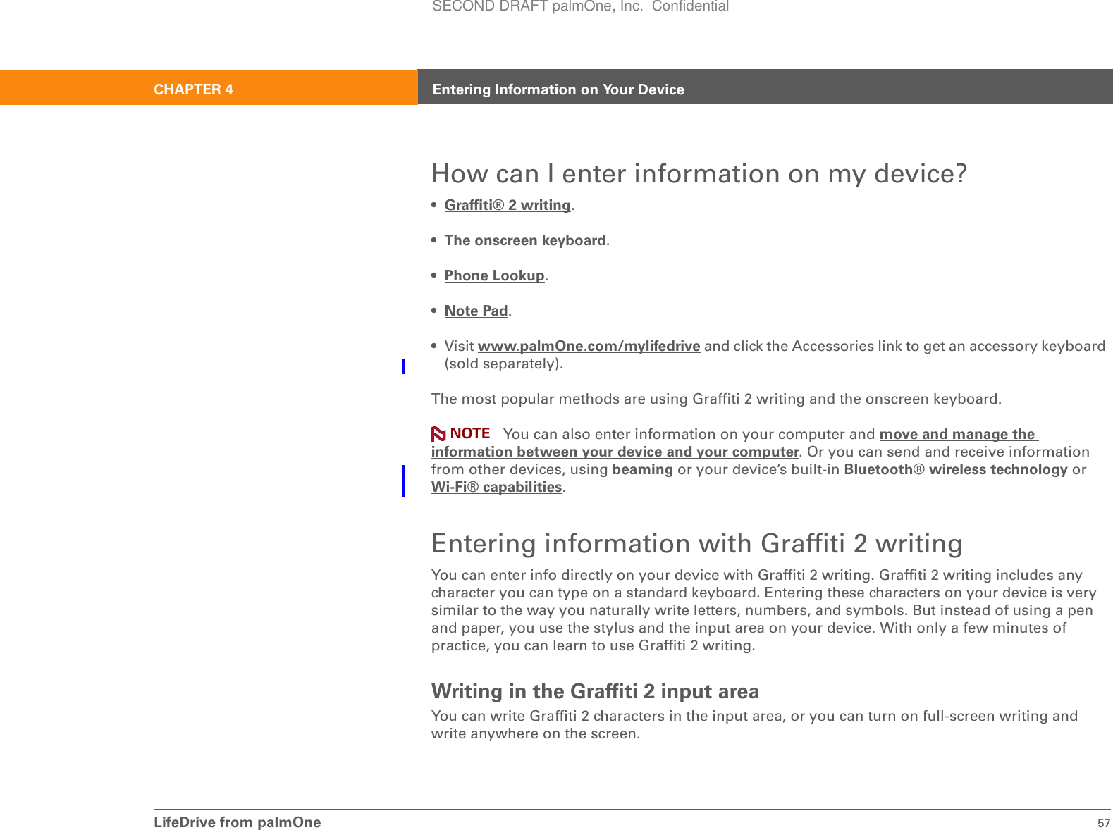 LifeDrive from palmOne 57CHAPTER 4 Entering Information on Your DeviceHow can I enter information on my device?• Graffiti® 2 writing.•The onscreen keyboard.•Phone Lookup.•Note Pad.• Visit www.palmOne.com/mylifedrive and click the Accessories link to get an accessory keyboard (sold separately).The most popular methods are using Graffiti 2 writing and the onscreen keyboard. You can also enter information on your computer and move and manage the information between your device and your computer. Or you can send and receive information from other devices, using beaming or your device’s built-in Bluetooth® wireless technology or Wi-Fi® capabilities.Entering information with Graffiti 2 writingYou can enter info directly on your device with Graffiti 2 writing. Graffiti 2 writing includes any character you can type on a standard keyboard. Entering these characters on your device is very similar to the way you naturally write letters, numbers, and symbols. But instead of using a pen and paper, you use the stylus and the input area on your device. With only a few minutes of practice, you can learn to use Graffiti 2 writing.Writing in the Graffiti 2 input areaYou can write Graffiti 2 characters in the input area, or you can turn on full-screen writing and write anywhere on the screen.NOTESECOND DRAFT palmOne, Inc.  Confidential