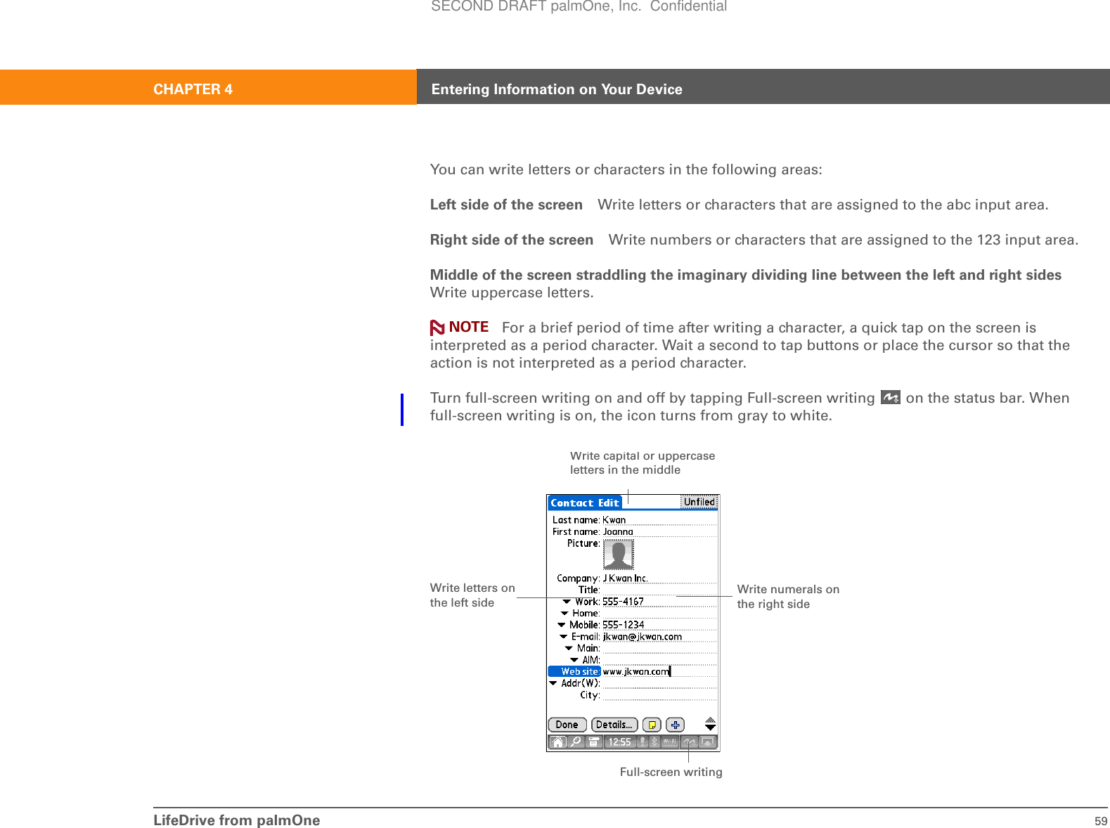 LifeDrive from palmOne 59CHAPTER 4 Entering Information on Your DeviceYou can write letters or characters in the following areas:Left side of the screen Write letters or characters that are assigned to the abc input area.Right side of the screen Write numbers or characters that are assigned to the 123 input area.Middle of the screen straddling the imaginary dividing line between the left and right sidesWrite uppercase letters. For a brief period of time after writing a character, a quick tap on the screen is interpreted as a period character. Wait a second to tap buttons or place the cursor so that the action is not interpreted as a period character.Turn full-screen writing on and off by tapping Full-screen writing   on the status bar. When full-screen writing is on, the icon turns from gray to white.NOTEFull-screen writingWrite numerals on the right sideWrite letters on the left sideWrite capital or uppercase letters in the middleSECOND DRAFT palmOne, Inc.  Confidential
