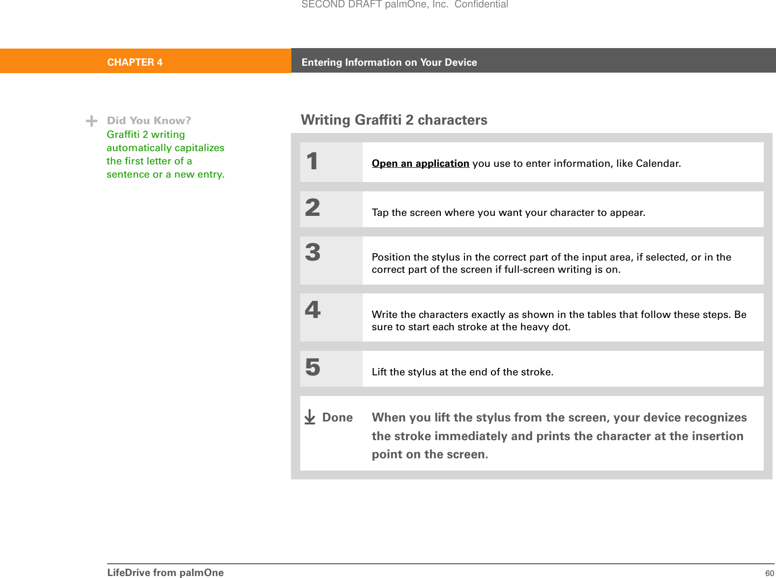 LifeDrive from palmOne 60CHAPTER 4 Entering Information on Your DeviceWriting Graffiti 2 characters01Open an application you use to enter information, like Calendar.2Tap the screen where you want your character to appear.3Position the stylus in the correct part of the input area, if selected, or in the correct part of the screen if full-screen writing is on.4Write the characters exactly as shown in the tables that follow these steps. Be sure to start each stroke at the heavy dot.5Lift the stylus at the end of the stroke.When you lift the stylus from the screen, your device recognizes the stroke immediately and prints the character at the insertion point on the screen. Did You Know?Graffiti 2 writing automatically capitalizes the first letter of a sentence or a new entry.DoneSECOND DRAFT palmOne, Inc.  Confidential