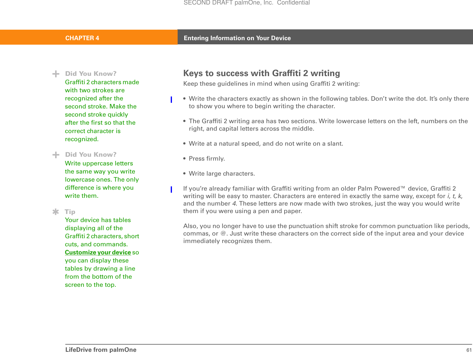 LifeDrive from palmOne 61CHAPTER 4 Entering Information on Your DeviceKeys to success with Graffiti 2 writingKeep these guidelines in mind when using Graffiti 2 writing:• Write the characters exactly as shown in the following tables. Don’t write the dot. It’s only there to show you where to begin writing the character.• The Graffiti 2 writing area has two sections. Write lowercase letters on the left, numbers on the right, and capital letters across the middle.• Write at a natural speed, and do not write on a slant.• Press firmly.• Write large characters.If you’re already familiar with Graffiti writing from an older Palm Powered™ device, Graffiti 2 writing will be easy to master. Characters are entered in exactly the same way, except for i, t, k, and the number 4. These letters are now made with two strokes, just the way you would write them if you were using a pen and paper.Also, you no longer have to use the punctuation shift stroke for common punctuation like periods, commas, or @. Just write these characters on the correct side of the input area and your device immediately recognizes them.Did You Know?Graffiti 2 characters made with two strokes are recognized after the second stroke. Make the second stroke quickly after the first so that the correct character is recognized.Did You Know?Write uppercase letters the same way you write lowercase ones. The only difference is where you write them.TipYour device has tables displaying all of the Graffiti 2 characters, short cuts, and commands. Customize your device so you can display these tables by drawing a line from the bottom of the screen to the top.SECOND DRAFT palmOne, Inc.  Confidential