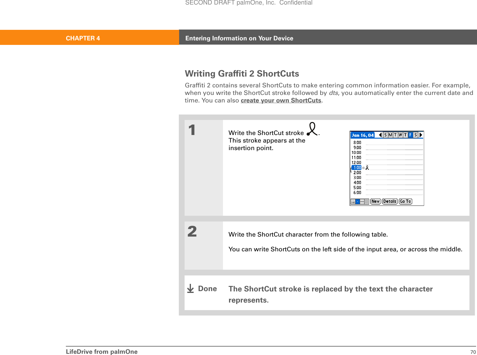 LifeDrive from palmOne 70CHAPTER 4 Entering Information on Your DeviceWriting Graffiti 2 ShortCutsGraffiti 2 contains several ShortCuts to make entering common information easier. For example, when you write the ShortCut stroke followed by dts, you automatically enter the current date and time. You can also create your own ShortCuts.001Write the ShortCut stroke  . This stroke appears at the insertion point.2Write the ShortCut character from the following table. You can write ShortCuts on the left side of the input area, or across the middle.The ShortCut stroke is replaced by the text the character represents. DoneSECOND DRAFT palmOne, Inc.  Confidential