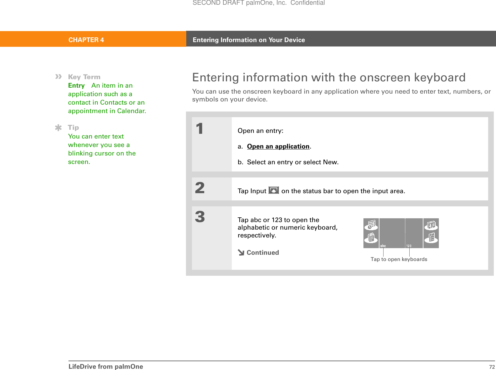 LifeDrive from palmOne 72CHAPTER 4 Entering Information on Your DeviceEntering information with the onscreen keyboardYou can use the onscreen keyboard in any application where you need to enter text, numbers, or symbols on your device.01Open an entry:a. Open an application.b. Select an entry or select New.2Tap Input   on the status bar to open the input area.3Tap abc or 123 to open the alphabetic or numeric keyboard, respectively.Continued»Key TermEntry An item in an application such as a contact in Contacts or an appointment in Calendar.TipYou can enter text whenever you see a blinking cursor on the screen.Tap to open keyboardsSECOND DRAFT palmOne, Inc.  Confidential