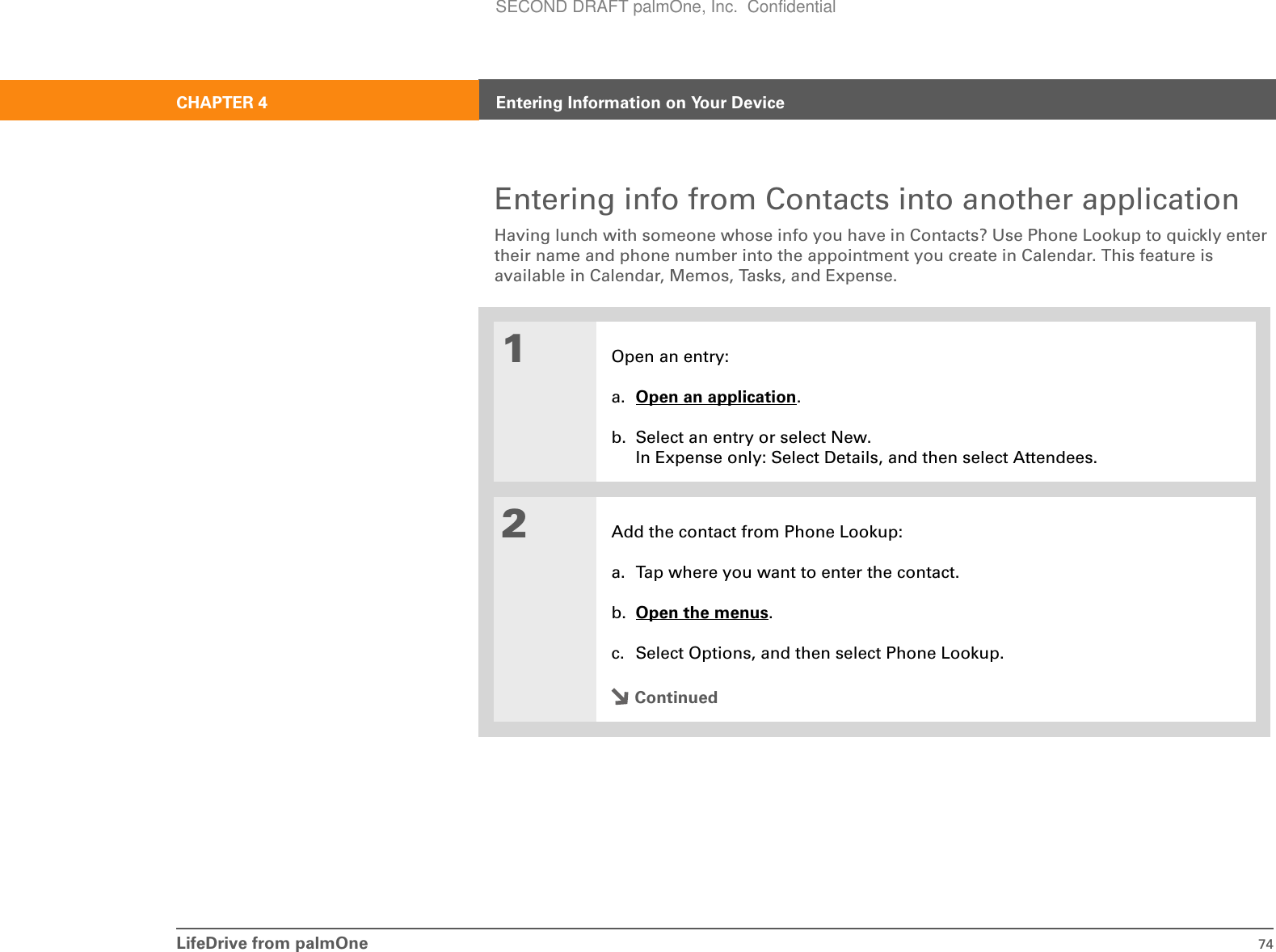 LifeDrive from palmOne 74CHAPTER 4 Entering Information on Your DeviceEntering info from Contacts into another applicationHaving lunch with someone whose info you have in Contacts? Use Phone Lookup to quickly enter their name and phone number into the appointment you create in Calendar. This feature is available in Calendar, Memos, Tasks, and Expense.01Open an entry:a. Open an application.b. Select an entry or select New.In Expense only: Select Details, and then select Attendees.2Add the contact from Phone Lookup:a. Tap where you want to enter the contact.b. Open the menus.c. Select Options, and then select Phone Lookup.ContinuedSECOND DRAFT palmOne, Inc.  Confidential