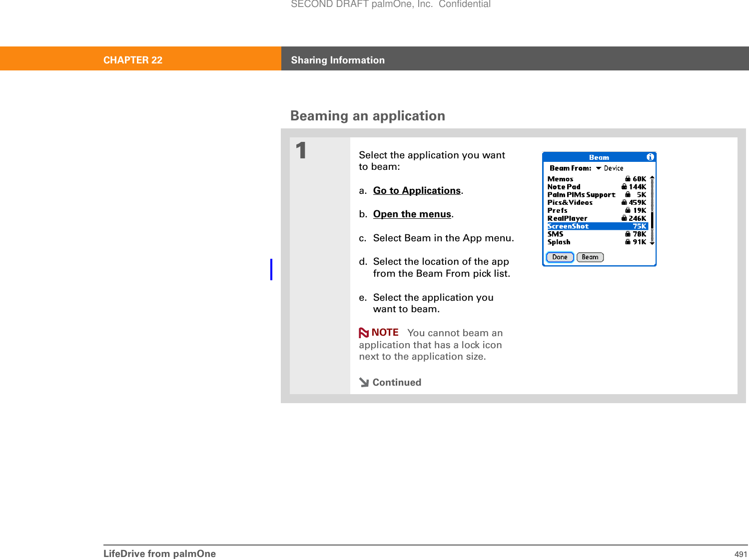 LifeDrive from palmOne 491CHAPTER 22 Sharing InformationBeaming an application01Select the application you want to beam:a. Go to Applications.b. Open the menus.c. Select Beam in the App menu.d. Select the location of the app from the Beam From pick list.e. Select the application you want to beam. You cannot beam an application that has a lock icon next to the application size.ContinuedNOTESECOND DRAFT palmOne, Inc.  Confidential