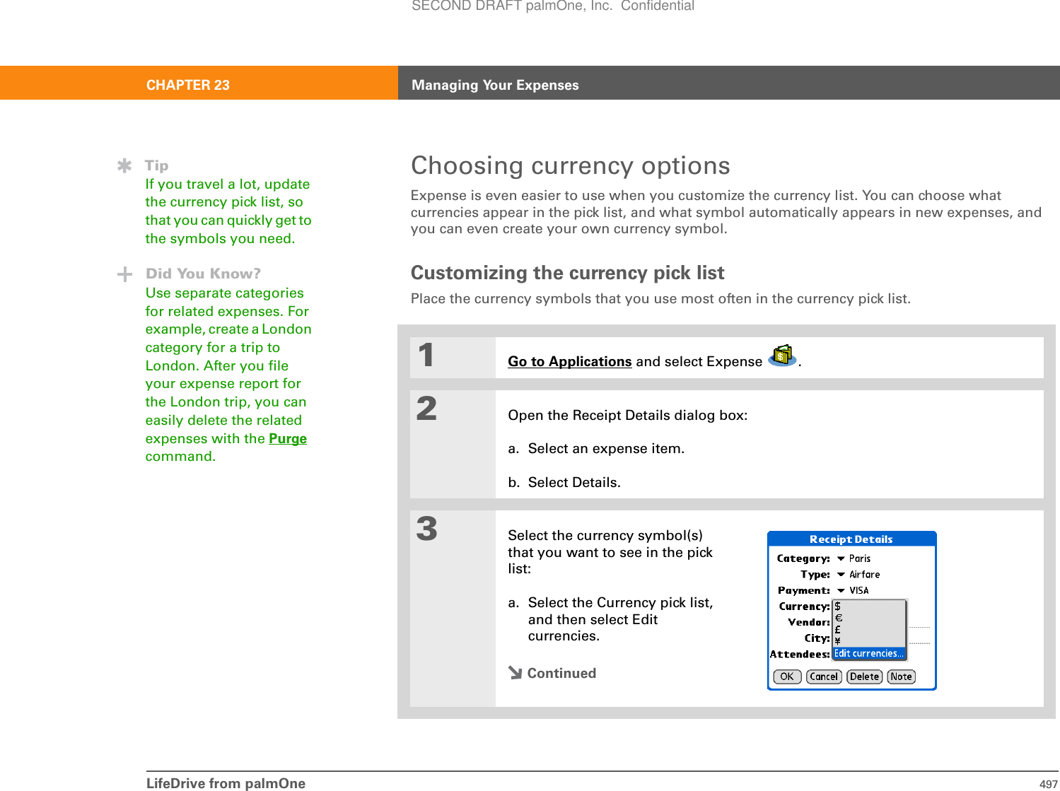 LifeDrive from palmOne 497CHAPTER 23 Managing Your ExpensesChoosing currency optionsExpense is even easier to use when you customize the currency list. You can choose what currencies appear in the pick list, and what symbol automatically appears in new expenses, and you can even create your own currency symbol.Customizing the currency pick listPlace the currency symbols that you use most often in the currency pick list.01Go to Applications and select Expense  .2Open the Receipt Details dialog box:a. Select an expense item.b. Select Details.3Select the currency symbol(s) that you want to see in the pick list:a. Select the Currency pick list, and then select Edit currencies.ContinuedTipIf you travel a lot, update the currency pick list, so that you can quickly get to the symbols you need.Did You Know?Use separate categories for related expenses. For example, create a London category for a trip to London. After you file your expense report for the London trip, you can easily delete the related expenses with the Purgecommand.SECOND DRAFT palmOne, Inc.  Confidential