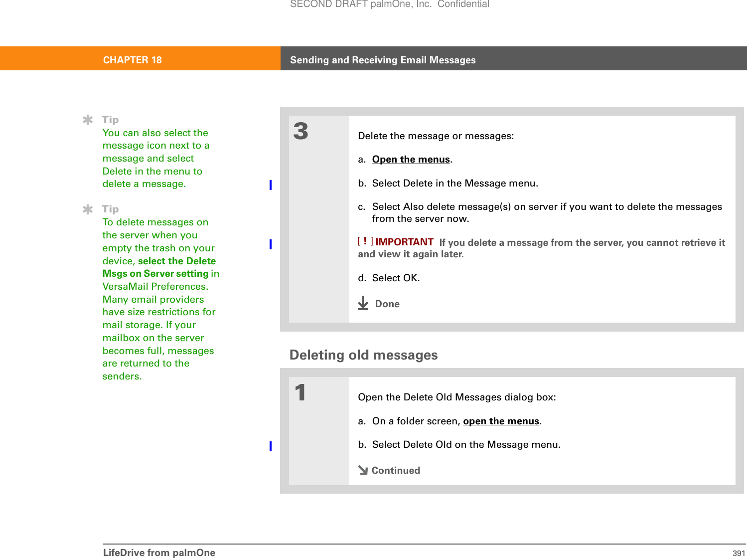 LifeDrive from palmOne 391CHAPTER 18 Sending and Receiving Email MessagesDeleting old messages03Delete the message or messages:a. Open the menus.b. Select Delete in the Message menu.c. Select Also delete message(s) on server if you want to delete the messages from the server now. If you delete a message from the server, you cannot retrieve it and view it again later.d. Select OK.Done1Open the Delete Old Messages dialog box:a. On a folder screen, open the menus.b. Select Delete Old on the Message menu.ContinuedIMPORTANT[!]TipYou can also select the message icon next to a message and select Delete in the menu to delete a message.TipTo delete messages on the server when you empty the trash on your device, select the Delete Msgs on Server setting in VersaMail Preferences. Many email providers have size restrictions for mail storage. If your mailbox on the server becomes full, messages are returned to the senders.SECOND DRAFT palmOne, Inc.  Confidential