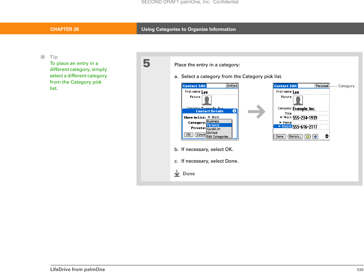 LifeDrive from palmOne 539CHAPTER 26 Using Categories to Organize Information5Place the entry in a category:a. Select a category from the Category pick list.b. If necessary, select OK.c. If necessary, select Done.DoneTipTo place an entry in a different category, simply select a different category from the Category pick list. CategorySECOND DRAFT palmOne, Inc.  Confidential